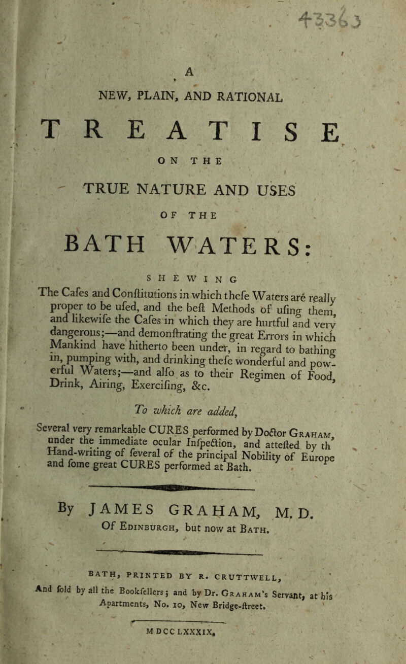 NEW, PLAIN, AND RATIONAL TREATISE O N T H E » TRUE NATURE AND USES OF THE BATH WATERS: shewing The Cafes and Conftitutions in which thefe Waters are rjsallv proper to be ufed, and the beft Methods of ufing thein and hkewife the Cafes in which they are hurtful and very dangerous;—and demonftrating the great Errors in which Mankind have hitherto been under, in regard to bathinp; in pumping with, and drinking thefe wonderful and pow- ^lul Waters; and alfo as to their Regimen of Food Drink, Airing, Exercifing, &c. ’ To which are added. Several very remarkable CURES performed by Doaor Graham under the immediate ocular Infpeaion, and attelled by th' Hand-writing of feveral of the principal Nobility of Europe and fome great CURES performed at Bath. ^ By JAMES GRAHAM, ,M. D, Of Edinburgh, but now at Bath. bath, printed by r. cruttwell. And fold byallthn Bookfcllers; and by Dr. Graham’s Servant, at bis Apartments, No. lo. New Bridge-ftrect. M DCC LXXXIX*