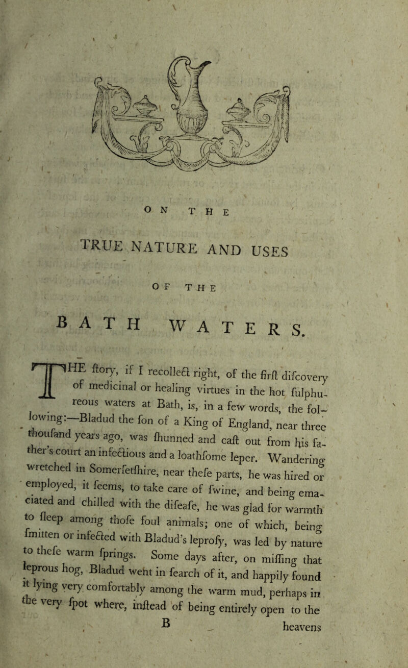 \ ON THE 1RUE NATURE AND USES OF THE bath, waters. The flory, if I recollea right, of the firft difcoveiy o medicinal or healing virtues in the hot fulphu- reous waters at Bath, is, in a few words, the fol- _ low.ng:-Bladud the fon of a King of England, near three thoufand years ago, was ihunned and call out from his fa- ther s court an infeaious and a loathfome leper. Wandering wretched m Somerfetlhire, near thefe parts, he was hired or employed, ,t feems, to take care of fwine, and being ema- ciated and chilled with the difeafe, he was glad for warmth to fleep among thofe foul animals; one of which, being fmitten or infeaed with Bladud’s leprofy, was led by nature to thefe warm fprings. Some days after, on miffing that eprous hog, Bladud weht in fearch of it, and happily found It ying very comfortably among the warm mud, perhaps in, e \ ery fpot where, inllead 'of being entirely open to the . ^ ^ heavens