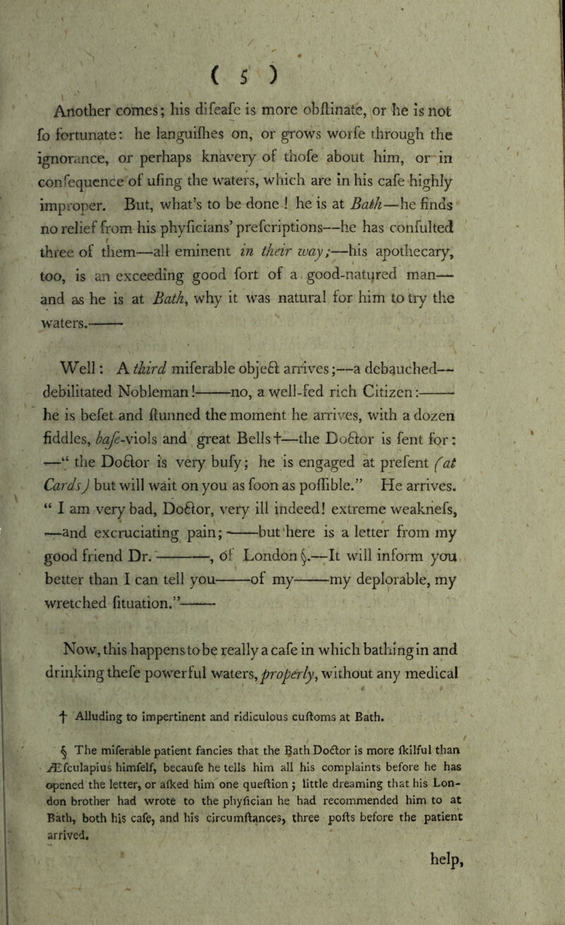 Another comes; his dlfeafe is more obftinate, or he is not fo fortunate: he languifhes on, or grows worfe through the ignorance, or perhaps knavery of thofe about him, or in confequcnce of ufing the waters, which are in his cafe highly improper. But, what’s to be done ! he is at Bath—he finds no relief from his phyficians’ prefcriptions—he has confulted three of them—all eminent in their way;—his apothecary, too, is an exceeding good fort of a. good-nati)red man— and as he is at Bath^ why it was natural for him to try the w^aters. Well: A third miferable objeft arrives;—a debauched— debilitated Nobleman! no, a well-fed rich Citizen: he is befet and fiunned the moment he arrives, with a dozen fiddles, bafe-\\oh and great Bellst—the Doftor is fent for: —“ the Do6lor is very bufy; he is engaged at prefent (at Cards) but will wait on you as foon as poffible.” He arrives. “ I am very bad, Do61or, very ill indeed! extreme weakhefs, —and excruciating pain;- but'here is a letter from my good friend Dr. , of London^.—It will inform ycru, better than I can tell you of my my deplorable, my wretched fituation.” Now, this happenstobe really a cafe in which bathing in and drinking thefe powerful properly^ without any medical * t f Alluding to Impertinent and ridiculous cuftoms at Bath. § The miferable patient fancies that the 5^th Doctor is more Ikllful than ^fculapius himfelf, becaufe he tells him all his complaints before he has opened the letter, or afked him one queftion ; little dreaming that his Lon- don brother had wrote to the phyfician he had recommended him to at Bath, both his cafe, and his circumftances, three ports before the patient arrived. help,