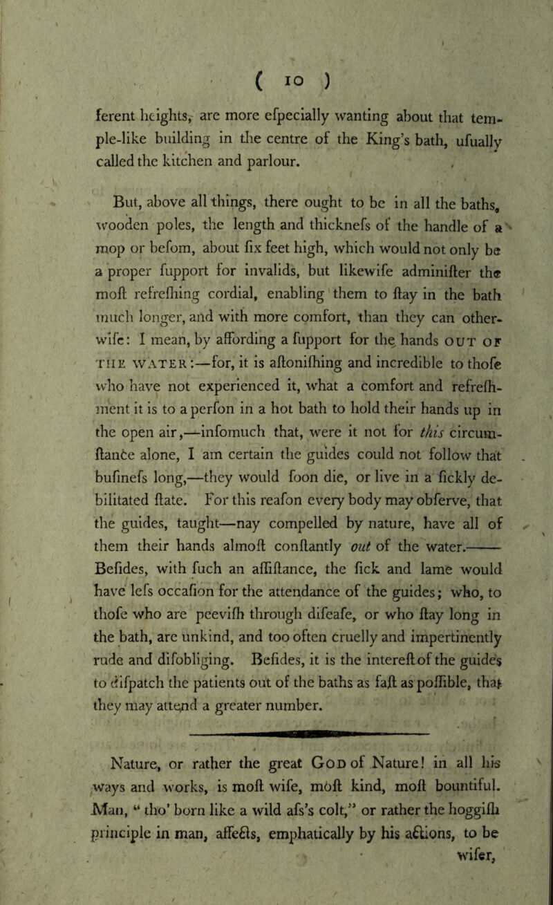 ferent heights, are more efpeclally wanting about that tem- ple-like building in tlie centre of the King’s bath, ufually called the kitchen and parlour. But, above all things, there ought to be in all the baths^ wooden poles, the length and thicknefs of the handle of a '• mop or befom, about fix feet high, which would not only be a proper fiipport for invalids, but likewife adminifter th« moft refrefhing cordial, enabling them to ftay in the bath much longer, and with more comfort, than they can other- wife: I mean, by affording a fupport for the hands out OF THE water:—for, it is aftonifhing and incredible to thofe who have not experienced it, what a comfort and refrefh- ment it is to a perfon in a hot bath to hold their hands up in the open air,—infomuch that, were it not for this circuin- ftante alone, I am certain the guides could not follow that . bufmefs long,—they would foon die, or live in a fickly de- bilitated ftate. For this reafon every body may obferve, that the guides, taught—nay compelled by nature, have all of ^ them their hands ahnoft conftantly out of the water. — Befides, with fuch an affiftance, the Tick and lame would have lefs occafion for the attendance of the guides; who, to thofe who are peevifb through difeafe, or who flay long in the bath, are unkind, and too often cruelly and impertinently rude and difobliging. Befides, it is the intereftof the guides to difpatch the patients out of the baths as faft as poffible, tha^ they may atte^id a greater number. Nature, or rather the great God of Nature! in all his .ways and works, is moll wife, mUft kind, moft bountiful. Man, tho’ born like a wild afs’s colt,” or rather the hoggifli principle in man, affe6ls, emphatically by his a^lions, to be wifer,