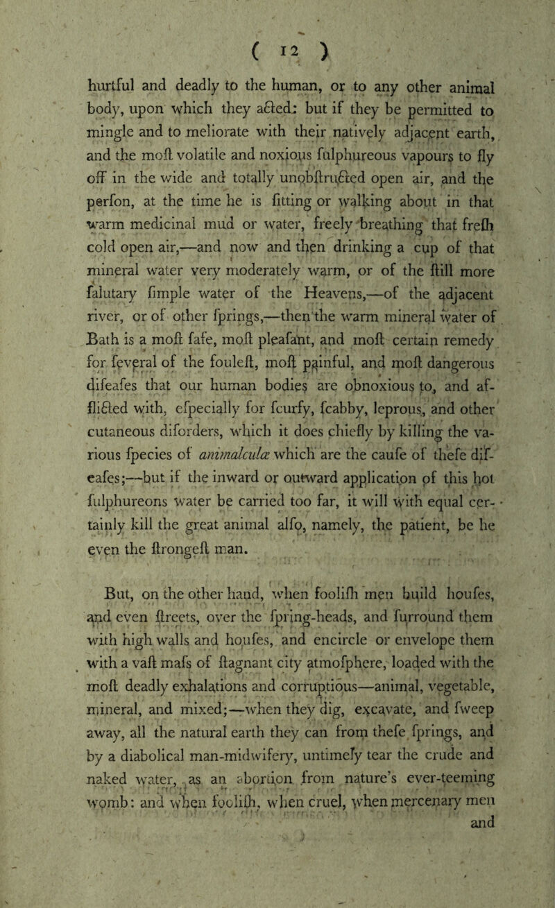 hurtful and deadly to the human, or to any other animal body, upon which they a6led: but if they be permitted to mingle and to meliorate with their natively adjacent earth, and the moft volatile and noxious fulphureous vapours to fly off in the wide and totally unobflru^fted open air, and the perfon, at the time he is fitting or waflcing about in that warm medicinal mud or vvater, freely-breathing that frefli cold open air,—and now and then drinking a cup of that mineral water very moderately warm, or of the flill more falutary Ample water of the Heavens,—of the adjacent river, or of other fprings,—then the warm mineral water of Bath is a moft fafe, moft pleafaUt, and mofl; certaiji remedy for fevpral of the foulefl, moft painful, and moft dangerous difeafes that our human bodie? are obnoxious to, and af- flifted with, efpecially for fcurfy, fcabby, leprous, and other cutaneous diforders, which it does chiefly by killing the va- rious fpecies of anvnalcidcc which are the caufe of thefe dif- eafes;—but if the inward or outward application of this hot fulphureons water be carried too far, it will with equal cer- tainly kill the great animal alfo, namely, the patient, be he even the ftrongeft man. But, on the other hand, when foolifli men build houfcs, ;^nd even ftreets, over the fpring-heads, and furround them with high walls and hopfes, and encircle or envelope them with a vaft mafs of ftagnant city atmofphere, loaded with the moft deadly exhalations and corruptions—animal, vegetable, mineral, and mixed;—when they dig, excavate, and fweep away, all the natural earth they can from thefe fprings, and by a diabolical man-midwifery, untimely tear the crude and naked water, as an abortion from nature’s ever-teeming wpmb: and wben foolilh, when cruel, when mercenary men and
