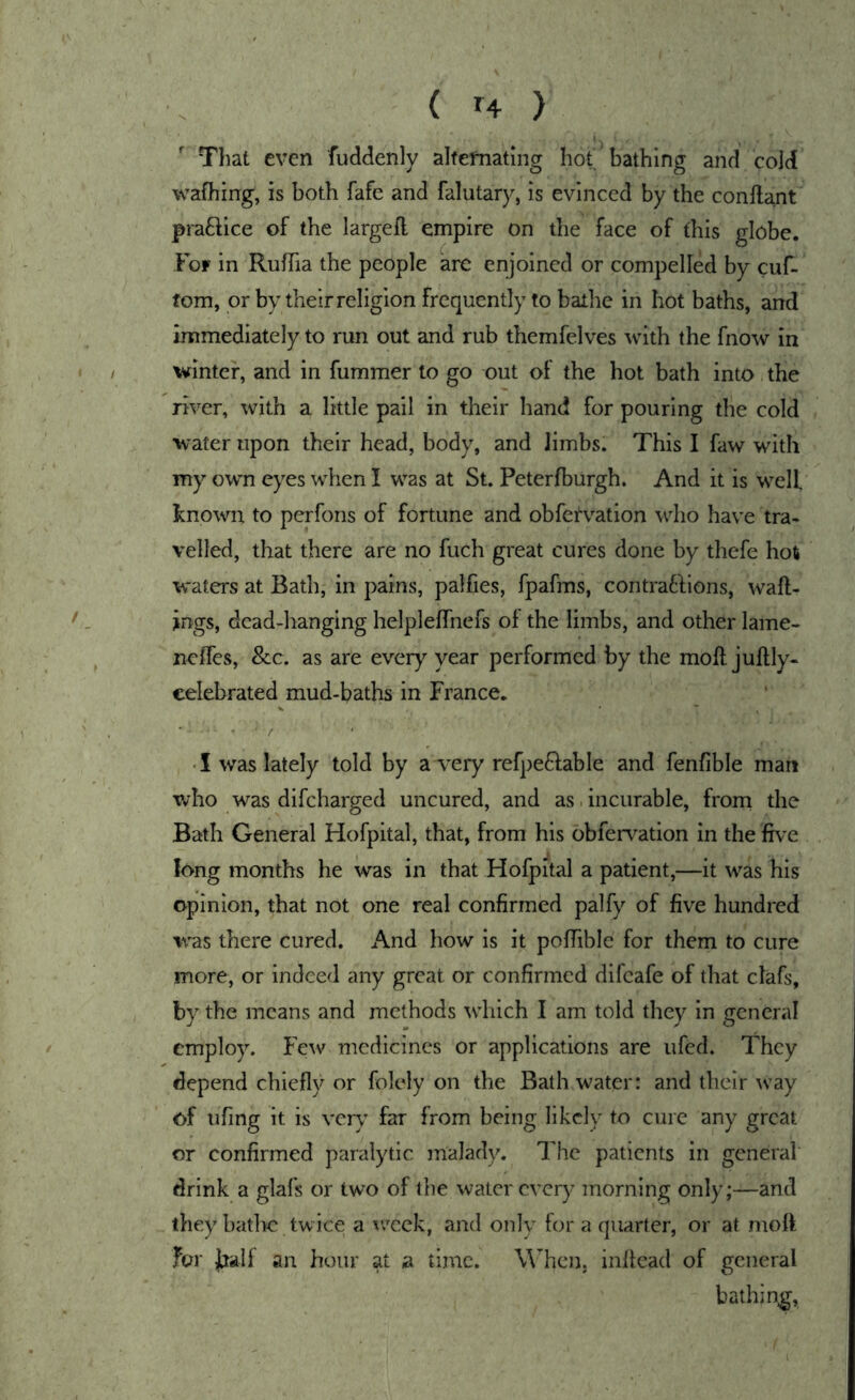 That even fuddenly alfefnating hot bathing and cold wafhing, is both fafe and falutary, is evinced by the conftant praftice of the largefl empire on the face of this globe. For in RufTia the people are enjoined or compelled by cuf- fom, or by their religion frequently to bathe in hot baths, and immediately to run out and rub themfelves with the fnow in winter, and in fummer to go out of the hot bath into the river, with a little pail in their hand for pouring the cold water upon their head, body, and limbs. This I faw with my own eyes when I was at St. Peterfburgh. And it is W’^elf known to perfons of fortune and obfet'vation who have tra* veiled, that there are no fuch great cures done by thefe hot waters at Bath, in pains, palfies, fpafms, contra61;ions, wall- ings, dead-hanging helplelfnefs oi the limbs, and other lame- nclfes, &c. as are every year performed by the moll jultly- celebrated mud-baths in France. ■ I was lately told by a^*ery refpeflable and fenfible man who was difcharged uncured, and as. incurable, from the Bath General Hofpital, that, from his obfervation in the five long months he was in that Hofpital a patient,—it was his opinion, that not one real confirmed palfy of five hundred wns there cured. And how is it polTible for them to cure more, or indee<l any great or confirmed difeafe of that clafs, by the means and methods wdiich I am told they in general employ. Few medicines or applications are ufed. They depend chiefly or folely on the Bathwater: and their w’ay of ufing it is very far from being likely to cure any great or confirmed paralytic malady. The patients in general drink a glafs or two of the water every morning only;—and they bathe twice a w^cek, and only for a quarter, or at moll for j^alf an hour at a time. WTicn. inllead of general bathing,