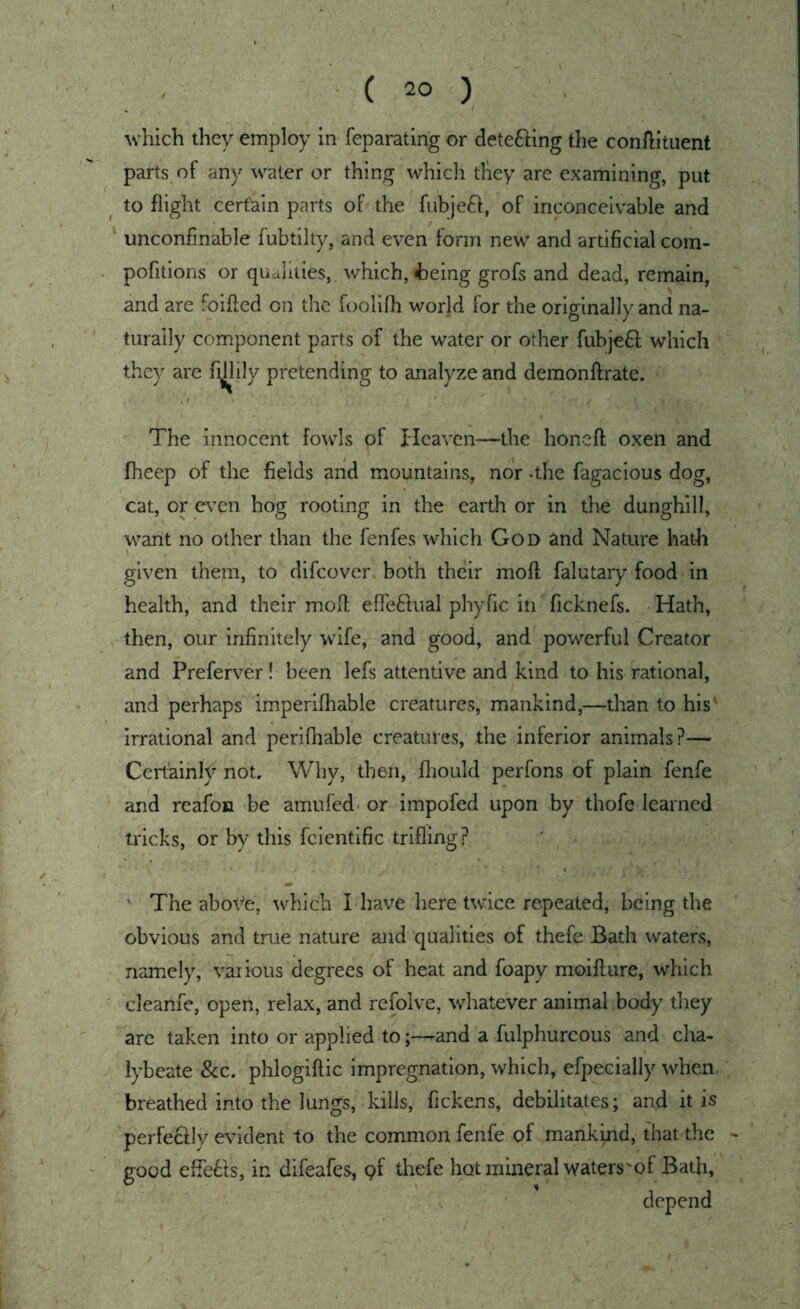 which they employ in feparating or detefting the conllituent parts of any water or thing which they are examining, put to flight certain parts of the fubjeft, of inconceivable and unconfmable fubtilty, and even form new and artificial com- pofitions or qualities, which, ^Deing grofs and dead, remain, and are foifted on the foollfh world for the originally and na- turally component parts of the water or other fubjefif which they are fijlily pretending to analyze and deraonftrate. The Innocent fowls of Heaven—the honeft oxen and flieep of the fields and mountains, nor -the fagacious dog, cat, or even hog rooting in the earth or in the dunghill, want no other than the fenfes which God and Nature hath given tliem, to difeover both their moll falutary food in health, and their moll elTeftual phyfic in ficknefs. Hath, then, our infinitely wife, and good, and powerful Creator and Preferver! been lefs attentive and kind to his rational, and perhaps imperllhable creatures, mankind,—than to his' irrational and perifhable creatures, the inferior animals?— Certainly not. Why, then, fliould perfons of plain fenfe and reafoH be amufed* or impofed upon by thofe learned tricks, or by this fclentific trifling? • The abov“e, which I have here twice repeated, being the obvious and true nature and qualities of thefe Bath waters, namely, various degrees of heat and foapy moillure, which cleanfe, open, relax, and refolve, whatever animal body they are taken into or applied to^and a fulphurcous and cha- lybeate &c. phlogiftic impregnation, which, efpecially when, breathed into the lungs, kills, fickens, debilitates; and it is perfeclly evident to the common fenfe of mankind, that the - good efle61s, in difeafes, pf thefe hot mineral waters'of Bath, depend