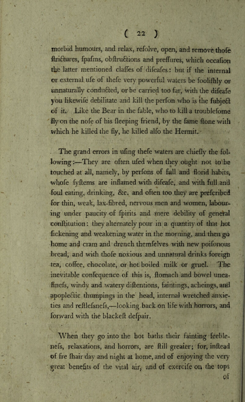 morbid humours, and relax, refolve, open, and remove thofe ftri6i;ures, fpafms, obftruftions and preffures, which occafion the latter mentioned clafTes of difeafes: but if the internal or external ufe of thefe very powerful waters be foolilhly or unnaturally conduced, or be carried too far, with the difeafe you likewife debilitate and kill the perfon who is the fubje6l of it. Like the Bear in the fable, who to kill a troublefome ' fly on the nofe of his fleeping friend, by the fame ftone with which he killed the fly, he killed alfo the Hermit. • The grand errors in ufing thefe waters are chiefly the fol- lowing :—They are often ufed when they ought not to be touched at all, namely, by perfons of full and florid habits, whofe fyftems are inflamed with difeafe, and with full and •foul eating, drinking, &c. and often too they are prefcribed for thin, weak, lax-fibred, nervous men and women, labour- ing under paucity of fpirits and mere debility of general conftitution: they alternately pour in a quantity of that hot fickening and weakening water in the morning, and then go home and cram and drench themfelves with new poifonous bread, and with thofe noxious and unnatural drinks foreign tea, coflPee, chocolate, or hot boiled milk or gruel. The inevitable confequence of this is, ftomach and bowel unea- finefs, windy and watery dlftentions, faintings, acheings, and apoplectic thumpings in the head, internal wretched anxie- ties and refllefsnefs,—looking back on life with honors, and forward with the blackefl: defpalr. When they go into the hot baths their fainting feeble- nefs, relaxations, and horrors, are ftill greater; for, inftead of fre fhair day and night at home, and of enjoying the veiy^ ' great benefits of the vital air, and of exercife ou the tops of