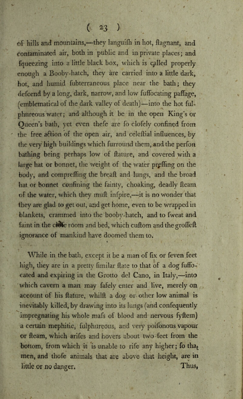 ( ^3 ) of hills and mountains,—they languifh in hot, Hagnant, and contaminated air, both in public and in private places; and fqueezing into a little black box, which is called properly enough a Booby-hatch, they kre carried into a little dark, hot, and humid fubterraneous place near the bath; they defcend by a long, dark, narrow, and low fufFocating paffage, (emblematical of the dark valley of death)—into the hot ful- phureous water; and although it be in the open King’s or Queen’s bath, yet even thefe are fo clofely confined from ' the free a^fion of the open air, and celeftial influences, by the very high buildings which furround them, and the perfoti bathing being perhaps low of ftature, and covered with a large hat or bonnet, the weight of th^ water prpfling on the body, and comprefling the breaft and lungs, and the broad hat or bonnet confining the fainty, choaking, deadly fleam of the water, which they mufl infpire,—it is no wonder that they are glad to get out, and get home, even to be wrapped in blankets, crammed into the booby-hatch, and to fweat and faint in the dUk room and bed, which cuflom and the grofleft ignorance of mankind have doomed them to. While in the bath, except it be a man of fix or feven feet high^ they are in a pretty fimilar flate to that of a dog fuffb-' cated and expiring in the Grotto del Cano, in Italy,—into which cavern a man may fafely enter and live, merely on account of his flature, whilft a dog or other low animal is inevitably killed, by drawing into its lungs (and confequently impregnating his whole mafs of blood and nervous fyftem) a certain mephitic, fulphureous, and very poifonous vapour or fleam, which arifes and hovers about two-feet from the bottom, from which it is unable to rife any higher; fo tha|. men, and thofe animals that are above that height, are in little or no danger. ' Thus,