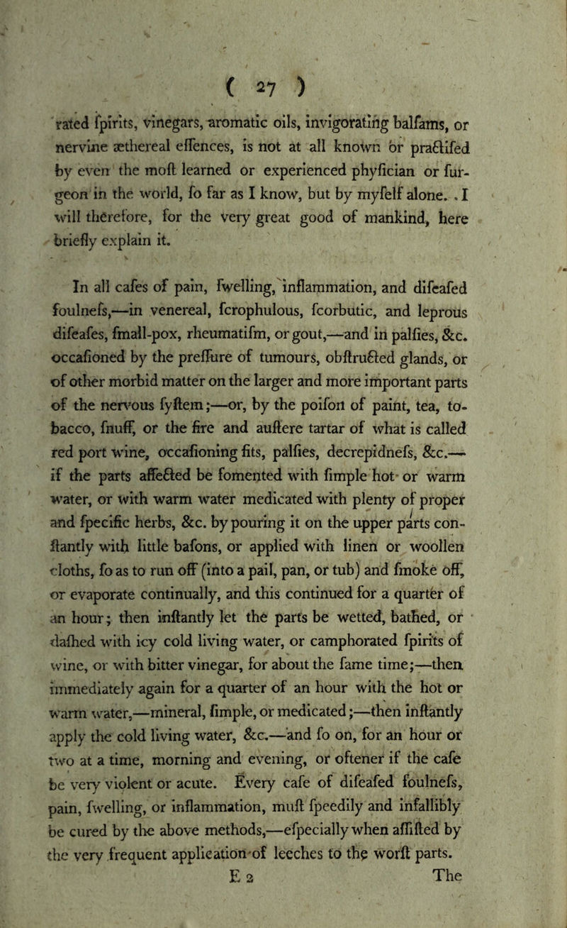 rated ipirits, vinegars, aromatic oils, invigorating balfams, or nervine sethereal eflences, is not at all known or pra£Hfed by even the moft learned or experienced phyfician of fur- geon in the world, fo far as I know, but by myfelf alone. . I will therefore, for the very great good of mankind, here briefly explain it. In all cafes of pain, fwelling,inflammation, and dlfeafed foulnefs,—in venereal, fcrophulous, fcorbutic, and leprous difeafes, fmall-pox, rheumatifm, or gout,—and in palfies, &c. occafioned by the prelTure of tumours, obftrufted glands, or of other morbid matter on the larger and more important parts of the nert^ous fyftem;—or, by the poifoii of paint, tea, to- bacco, fnuff, or the Are and auftere tartar of what is called red port wine, occafioning fits, palfies, decrepldnefs, See.— if the parts affefted be fomented with fimple hot* or warm water, or with warm water medicated with plenty of proper and fpecific herbs, &c. by pouring it on the upper parts con- fiantly with little bafons, or applied with linen or woollen cloths, fo as to run off (into a pail, pan, or tub) and fmoke off, or evaporate continually, and this continued for a quarter of an hour; then inftantly let the parts be wetted, bathed, or ‘ dafhed with icy cold living water, or camphorated fpirits of wine, or with bitter vinegar, for about the fame time;—then, immediately again for a quarter of an hour with the hot or wann w^atcr,—mineral, fimple, or medicated;—then inftantly apply the cold living water, &c.—and fo on, for an hour or two at a time, morning and evening, or oftener if the cafe he very violent or acute. Every cafe of difeafed foulnefs, pain, fwelling, or inflammation, muft fpeedily and infallibly be cured by the above methods,—efpecially when aflifted by the very frequent application'of leeches to the worft parts. E 2 The