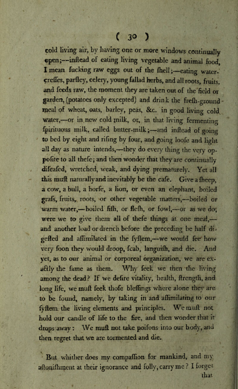 cold living air, by having one or more windows continually ©pen;—inftead of eating living vegetable and animal food, ^ 1 mean fucking raw eggs out of the fhelleating water, crefles, parfiey, celer)% young fallad herbs, and all roots, fruits, and feeds raw, the moment they are taken out of the field or garden, (potatoes only excepted) and drink the frefti-groimd meal of wheat, oats, barley, pels, &c. in good living cold, water,—or in new cold jnilk, or, in that living fermenting fpirituous milk, called butter-milk;—and inftead of going to bed by eight and rifing by four, and going loofe and light all day as nature intends,—they do every thing the very op- pofiteto all thefe; and then wonder that they are continually difeafed, wretched, weak, and dying prematurely. Yet all this rauft naturally and inevitably be the cafe. Give a fheep, a cow, a bull, a horfe, a lion, or even an elephant, boiled grafs, fruits, roots, or other vegetable matters,—boiled or warm water,—boiled filh, or flefh, or fowl,—or as we do; were we to give them all of thefe things at one meal,— and another load or drench before the preceding be half di- gefted and aflimilated in the fyftem,—we would fee' how very foon they would droop, fcab, languifh, and die. And yet, as to our animal or corporeal organization, we are eX- a6Hy the fame as them. M^hy feek we then the living among the dead? If we defire vitality, health, ftrength, and long life, we muft feek thofe bleflings where alone they are to be found, namely, by taking in and aflimilating to our fyftem the living elements and principles. Wemuft not hold our candle of life to the fire, and then wonder that it drops’away ; We mull not take poifons into our body, and then regret dial we are tormented and die. ' But whither does my compaftion for mankind, and my aftoniftiment at their ignorance and folly, carry me ? I forget that