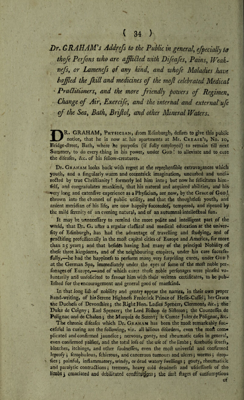 J3r. GRAHAM'S Addrefs to the Public in general, ejpecially to ikofe Perfons who are ajffli^ed with Bifeafes, PaitiSy Weak- nefs, cr Lamenefs of any kind, and whofe Maladies have hajffled the Jkill and medicines of the mof celebrated Medical ' PraCiitioners, and the more friendly powers of Regimen,. Change of Air, Exercife, and the internal and external ufe of the Sea, Bath, Briflol, and other Mineral Waters. Dr. graham, Physician, from Edinburgh, defires to give this public notice, that he is now at his apartments at Mr. Crease’s, No. lo, Bridge«fireet, Bath, where he purpofes (if fully employed) to remain till next Summer, to do every thing in his power, under God 1 to alleviate and to cure the difeafes, &c. of his fellow-creatures. Dr. Graham looks back with regret at the reprehenfible extravagances which youth, and a fingularly warm and eccentrick imagination, uncurbed and undi- refted by true Chriftianity ! formerly led him into j but now he felicitates him- felf, and congratulates mankind, that his natural and acquired abilities, and his very long and extenfive experience as aPhyfician, are now, by the Grace of God ! thrown into the channel of pubbe utility, and that the thoughtlcfs youth, and ardent meridian of his life, arc now happily fuccceded^ tempered, and ripened by the mild ferenity of an evening natural, and of an autumnal intelledtual fun. It may be unneceflary to remind the more polite and intelligent part of the world, that Dr. G. after a regular claffieal and medical education at the univer- fity of Edinburgh, has had the advantage of travelling and lludying, and of praftifing profcffionally in the moft capital cities of Europe and America, for more than 25 years j and that befidfts having had many of the principal Nobhity of thefe three kingdoms, and of the neighbouring empires, under bis care fuccefs- fully,—he had the happinefs to perform many very furprifing cures, under God J at the German Spa, immediately under the eyes of fome of the rnoft noble per- fonages of Europe,—and of which cures thofe noble perfonages were pleafed vo- luntarily and unfolicited to favour him with tlieir written certificates, to be pub- lifhed for the encouragement and general good of mankind. In that long lift of nobility and gentry appear the names, in their own proper band-writing, of his Serene Highnefs Frederick Prince of Hefie-Caflel j her Grace the Duchefs of Devonfhire 5 the Right Hon. Ladies Spencer, Clermont, &c.; the Duke de Coigny j Earl Spencer j the Lord Biihop de Sifteronj the Countefles de Polignac and de Chalon', the Marquis de Serent j le Comte Jules de Polignac, &c. The chronic difeafes which Dr. Graham has been the raoft remarkably fuc- cefsful in curing arc the following, viz. all bilious diforders, even the moft corn* plicated and confirmed jaundice j nervous, gonty, and rheumatic cafes in general, even confirmed palfies', and the total lofsof theufe of the limbs; fcorbutic tcurfs, blotches, itchings, and other foulncfles, even the moft univerfal and confirmed Icprofy ; fcrophulous, fchirrous, and cancerous tumours and ulcers; worms; dfop- * fies; painful, inflammatory, windy, or dead watery fwelllngs ; gouty, rheumatick and paralytic contractions; tremors, heavy cold deadnefs and ufclefTnefs of the limbs y emaciated and debilitated conftitji^ijns j the firil ftages of coiifumptioas of