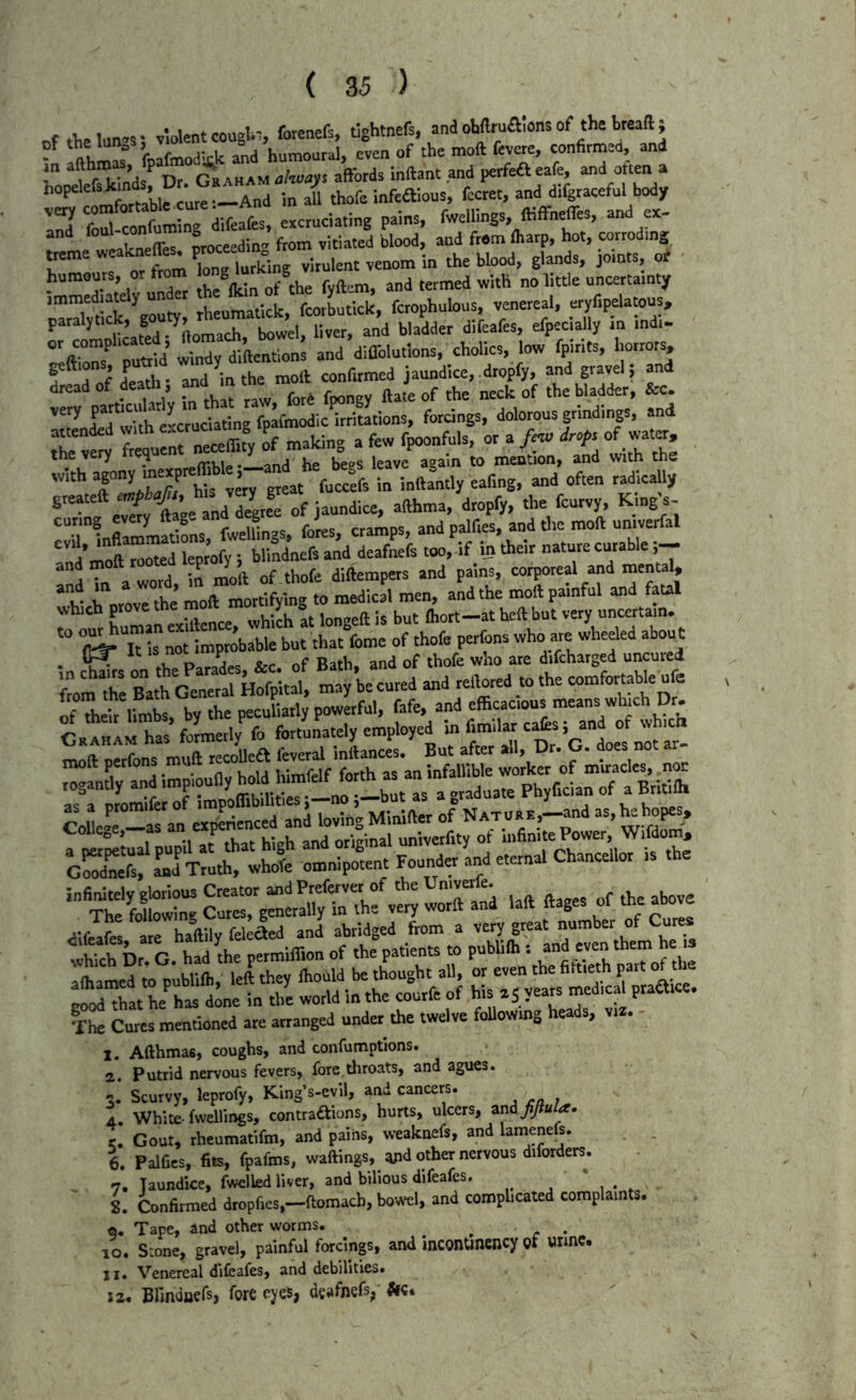 f violent coagUi, forenefs, tlghtnefs, and ohfttuaions of the kreaft ; of kafmodkk and humoaral, even of the molt fevere, conhrmed, and in P p ^aham alivays affords inffant and perfefteafe, and often a hopelefskin , • J' infeftious, fccret, and difgraceful body STl excruciating pains, fwellings ffiffneffes, and ex- and foul conlum ^j^j^ted blood, and from lharp, hot, corroding treme w. • lurking virulent venom in the blood, glands, joints, Mv undTr the Ikin of the fyftem, and termed with no little uncertainty parTlytick gou^, rheumatick, fcorbutlck, fcropholous, venereal, “y%lotoos, ^ScateV iomach, bowel, liver, and bladder d.feafes, efpec,ally in indi- or complicated, «oma<m, diflblutlons, cholics, low fpirits, horrorv. r d f Sf- a^d'in the moft confirmed jaundice, dropfy, and gravel; and dread of dearfi, ^d m tn= the bladder, &c. ’''renS with cLruciafmg fpaflnodlc irritations, forcings, dolorous grindings, and T ™ tonerreceflity of making a few fpoonfuls, or a /«o drof, of watin, the very f eq .^and he begs leave again to mention, and with the - inffamly eafmg, and often radkally greateft ^ ^ jaundice, afthma, dropfy, the feurvy. King s- 'T® flI2!n«taL fwelL-s, foies, cramps, and palfies, and the moft univerfal ndTn aword, in nioft of thofe diftempets and pains, corporeal and inental, ii i n,ove the moft mortifying to medical men, and the moft painful and fatal which hich it longeft is but Ihort-at heft but very uncertain, to o^um  ea , who are wheeled ab^ t • tivr. P.r/^es &c. of Bath, and of thofe who are difcharged uncured ui chairs on the u-r-..31 may be cured and rellored to the comfortable ufe ruaHAM has formerly fo fbrtonately employed m fimilar cats, and of whic cSet ^Tmtirw^'e imi^iLt Foond„'and eternal Chancellor Is the m Cures mentioned are arranged under the twelve foUowing heads, viz. I. Afthmas, coughs, and confumptions. a. Putrid nervous fevers, fore tliroats, and agues. 3, Scurvy, leprofy, King’s-evil, and cancers. 4. White-fwellings, contraiftions, hurts, nlccrs, znifjiula. r. Gout, rheumatifm, and pains, weaknefs, and lamenefs. 1 Palfies, fits, fpafms, waftings, ^d other nervous diforders. 7. Jaundice, fwclled liver, and bilious difeafes. / * , . , L Confirmed dropfics,~ftomacb, bo-A*cl, and complicated complaints, e. Tape, and other worms. ^ . 10. Stone, gravel, painful forcinp, and inconUnency gf urmc. II, Venereal difeafes, and debilities. I a. Blmdaers, fore eyes, deafnefs, Ac.