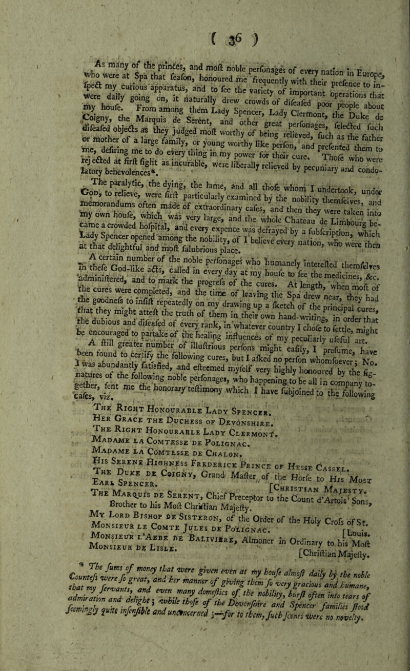 ( 3« ) difeafed objilsa, they judged mo’ll worthy^“beT,^g^£t^*^ch P'«'--7 cod The par^dytic. the dying, the lame, and all thofe whom I undertook, und« memnr 7 examined by die nobility tliemfelves and memorandums often mdde 6f extraordinary cafes, and then thev • -cu-s PSPiliiiil nrS of -y peculiarly uf=ffla«.® A ftill j,reater number of illuftnous perfons ml'^ht eafilv I nrr-ri,mo u be^ tound to eetSfy the blowing cutes,L.I afedC^lS^l/mle^r- C Wmefof thf M‘“r'’' ''“f “S“y honoured by the li»- -itZ fcht mf th? ' Poefoouse., who happening to he all in company tl •cafoT’«i“ which 1 have fubjoined to the f*wi„g The Right Honourable Lady Spencer. Her Grace the Duchess of Dev6nshire. The Right Honourable Lady ClermonI'. Madame la Comtesse de Polignac. Madame la Comtesse dk Chalon. Hk Sekeni Hiohkess Fredehick Prince or Hesse Cassei. ■ Eare sZZZ. ’ “‘“‘“.of *0 «orfe to His Most The MART.uts nE Serene, Chief Preceptor i^L'co’u'nTd Brother to his Moft Chriftian Majerty. * WNt^^nTco^wirEr^E /o ei:n«“ ?• Mo°=n?UsL!' =0.mary to hi'-S LChriftian Majefty, .IZt 7Ztr:„’/  'T -‘ryZc-JZ ku.aJ, oatmy jtnanu, end evrn many dnmtftkt tfthe mtililn, burli oftin Into tear, «P admmatton and delight; nniile thofe of the Demonfoire aid sL£ laZ ll/d ftmtn^ly im tnjenftiu anduntmetrmd ;^f,r to lL,Mfantt nntrL nlvdyf