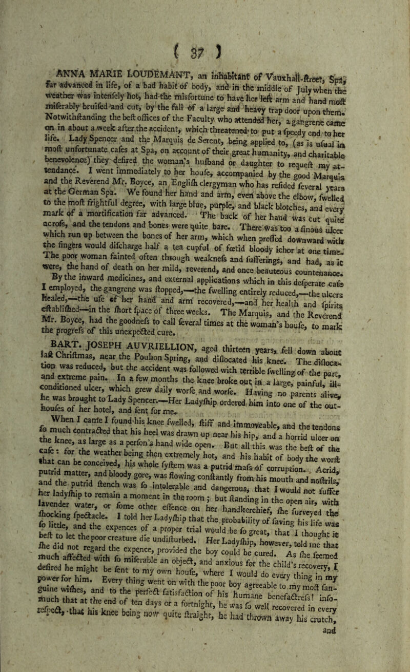 ANNA MARIE tOUDEMANT, an *mlial>ttant of Vauxhaii-ftreet SrftJrf far advahced in life, of a bad habit of body, ariil in the middle of luly when Se weather was intenfely hot, had the misfortune to have her lc4 arm and hand moft mtferaWy bruifed^and cut, by the fell bf a large and heavy trapdoor upon them! Notwithftandmg the beft offices of the Faculty who attended her, agangrene came on m about a week after,the accident, which-threatened^ to put afpcedy end tohct life. Lady Spencer and the Marqui^ deSerent, being applied to, (as is ufealla mod unfortunate cafes at Spa, on accopnt of their great humanity, and charitable benevolence]! thejr^efued the woman’s hufband or daughter to requeft ray at tendance. I went i^nniediately to her houfc, accompanied by the good Marauil and the Reverend Mt. Boyce, an. Engli/h clergyman who has refided feveral years at the German Spa. We found her hand and arm, even above the elbow, fw^d to the taoft frightful degree, with laige blue, purple, and black blotches, and ever; mark ^f a rnort.ficat.on far advanced. The back of her hand was cut ouim ac t^, and the tendona and hones were i}uite bare. There Was too a finous ufccr whmh run up b«wcen the boner of her arm, which when prelTcd downward udti, tht fingbra would difcharge half a tea cupful of fetid bloody ichor at am. tim“ The poor woman fainted often through weaknefc and fuffetings, and had a. It VCK, fee hand of death on her mild, reverend, and once beauteous countcnaiwe. By the mwjrd medicines, and external applications which in this defperate cafo I employed, the^a^ene was ftopped,—the fwelling entirely reduced,--the ulcers ‘•<^covered,-^and her health and fpirits ^abiifficd—in the ihort fpace of three weeks. The Marquis, and the Revefend ^ woman’s houfe, to mark the progrefs of this unexpedted cure. laftChnftmas, near the Pouhon Spring, and diflocated his knee. Tbe dtflocam was reduced, but the accident was followed with terrible fwelling of the part, and extreme pam. In a few months tire knee broke ont in a largef painful m! coadtfioned ulcer, which grew daily worfe and worfe. Having no pa^rents alive, he was brought to Lady Spencer.—Her Ladyfhip ordered him into oL of the oat houfes of her hotel, and fent for me, fn ^ canft I founddris knee fwellcd, ftiff and Immoveable, and the tendons fo much contraded that his heel was drawn up near his hip, and a horrid uIcct on e knee, as large as a perfon’s hand wide open. But all this was the b-ft of the •hS being then extremely hot, and his habit of body the vi’orll can be conceived, his whole fyftgm was a putrid mafs of corruption Acrid and he^S fe c^ from hie monA and nffelt’ teladvromrvr- “ “ '‘“S'™”' I«ouldnotfufe ner ladyihip to remain a moment m the room : but ftandine in the • • ? lavender water, or feme other effince oir Lr LndS ft<.ki„g fpeaacle. 1 told herLadythip that the ** heft to^tVpL cTamrn dt LS^beT' Her L d ^ ^e did not r4d tbu expenc^^tSbe tTbrcl”!'!:!'fetd “-f ^wer for blm. Every thing 4nt on wkh jt^r Lra.lable'?m^ U..ca,.that hrs ktKe bemg now ,u,te ftraiaht, he had thrown away hie crutch^ ' and