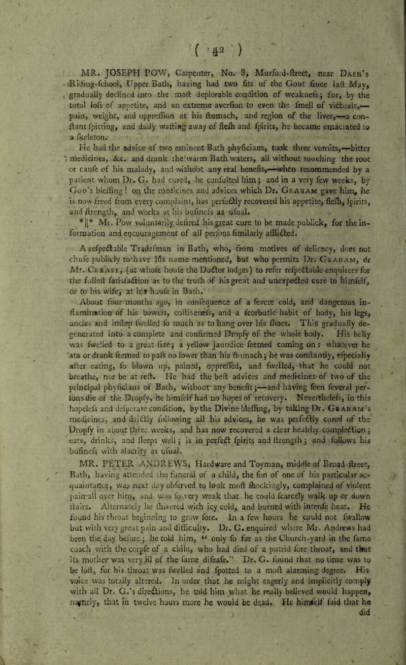 MR. JOSEPH POW, Carpenter, No. 8, Murfo.d-ftrcet, near Dash’s Riding-fcho(^l, Upper Bath, having had two fits of the Gout fince la(t May, , gradually declined into the mod deplorable condition of weaknefs} for, by the total lofs of appetite, and an extreme avcrfion to even the fmell of vidcuals,-— pain, weight, and opprelfion at his ftomach, and region of the liver,—a co«- ftant fpitting, and daily walliag away of flelh and fpirits, he became emaciated to a ficeleton. He had the advice of two eminent Bath phyficians, took three vomits,—bitter *, medicines, and drank :he warm Bath waters, all without touching the root or caufe cf his malady, and without any real benefit,-—when recommended by a patient whom Dr. G. had cured, he conlulted him j and in a very few weeks, by Gou’s blefiing! on the medicines and advices which Dr. Graham gave him, he is now freed from every complaint, has perfedily recovered his appetite, fleih, fpirits, and Strength, and works at his bufinefs as ufual. Mr. Pow voluntarily delired hlsgreat cure to be made publlck, for the in- formation and cQCOuragemenC of all perfons fimilarly afiiidfed. A refpedlable Tradefman in Bath, who, from motives of delicacy, dees not chufe publicly to have his name mefitioned, but who permits Dr. Graham, dr Mr. Cr£as£, (at whofe houfe the Dodlor lodges) to refer refpedtableenquirers'for the fullelf fatisfadtion as td the truth of his great and unexpected cure to himfelf, dr to his wife^ at his houfe in Bath.' About four months ago, in confequence of a fevere cold, and dangerous in- flaminstion of his bowels, coltivenefs, and a fcorbutic habit of body, his legs, ancles and inftep fwelled fo much as to hang over his fiioes. This gradually de- generated into a complete and confirmed Dropfy of the whole body. His belly was fwelled to a great fize; a yellow jaundice feemed coming on : whatever he ‘ate or drank feemed to pafs no lower than his ftomach j he was conftantly, efpecialJy after eating, fo blown up, pained, opprefled, and fwelled, that he could not breathe, nor be at reft. He had the beft advices and medicines-of two of the principal phyficians of Bath, witbour any benefit}—and having feen feveral per- Ibns-die of the Dropfy, he himi'elfhad no hopes of recovery. Ncveithelefs, in this hopelefs and defperate condition, by the Divine bleffing, by taking E>r. G»ahat4’s medicines, and ftrlfily following ail his advices, he was perfeftly cured of the Dropfy in apoiit three weeks, and has now recovered a clear healthy compleflion j eats, drinks, and fieeps well} is in perfect fpirits andftrength3 and follows his bufinefs with alacrity as ufual. MR. PETER ANDREWS, Hardware and Toyman, middle of Broad-ftreet,. Bath, having attended the funeral of a child, the fon of one of his particular ac- quaintance, was next day obferved to look moft fhockingly, complained of violent paisrall over hlrn, and was fu very weak that he could fcarcely walk up or down itairs. Alternately he ihivered with icy cold, and burned with intenfe heat. He found his throat beginning to grow fore. In a few hours he could not fwallow but with very great pain and difficulty. Dr. G. enquired where Mr. Andrews had been the day before 3 he told him, “ only fo far as the Church-yard in the fame coach with the corpfe of a child, who had died of a putrid fore throat, and that Its mother was very HI of the fame difeafe.” Dr. G. found that no time was tp be lolt, for his throat was fwelled and fpotted to a moft alarming degree. His voice was totally altered. In order that he might eagerly and implicitly comply with all Dr. G.’s dire^ions, he told him yvhat he really believed would happen, nicely, that in twelve hours more he would be dead. He himself faid that he did