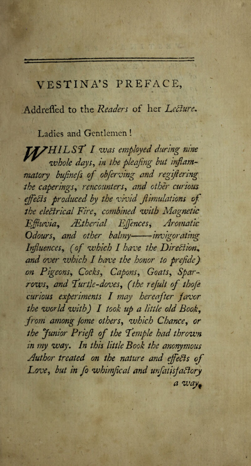 .Addreffed to the Readers of her Ledlure* Ladies and Gentlemen ! T/^HILST* I was employed during nine whole days^ in the pleajing but mjlam^ matory bujinefs of obferving a7id regifiering the caperingSy rencounters^ and other curious ' ifbdis produced by the vivid flmulations of the electrical Fire^ combined with Magnetic Effitivia^ JEtherial EJfences^ Aromatic Odours^ arid other balmy invigorating Irfuences^ (of which I have the Direction^ and over which I have the honor to prejide) on Pigeons^ Cocks, Capons, Goats, Spar^ rows, and T^urtie-doves, (the rejult of thofi curious experiments I may hereafter favor the world with) I took up a little old Book, from among jome others, which Chance, or the Junior Prief of the Tfemple had thrown in my way. In this little Book the anotymous Author treated on the nature and effeCis of Love, but in fo whimfcal and unfatisjaClory a way^