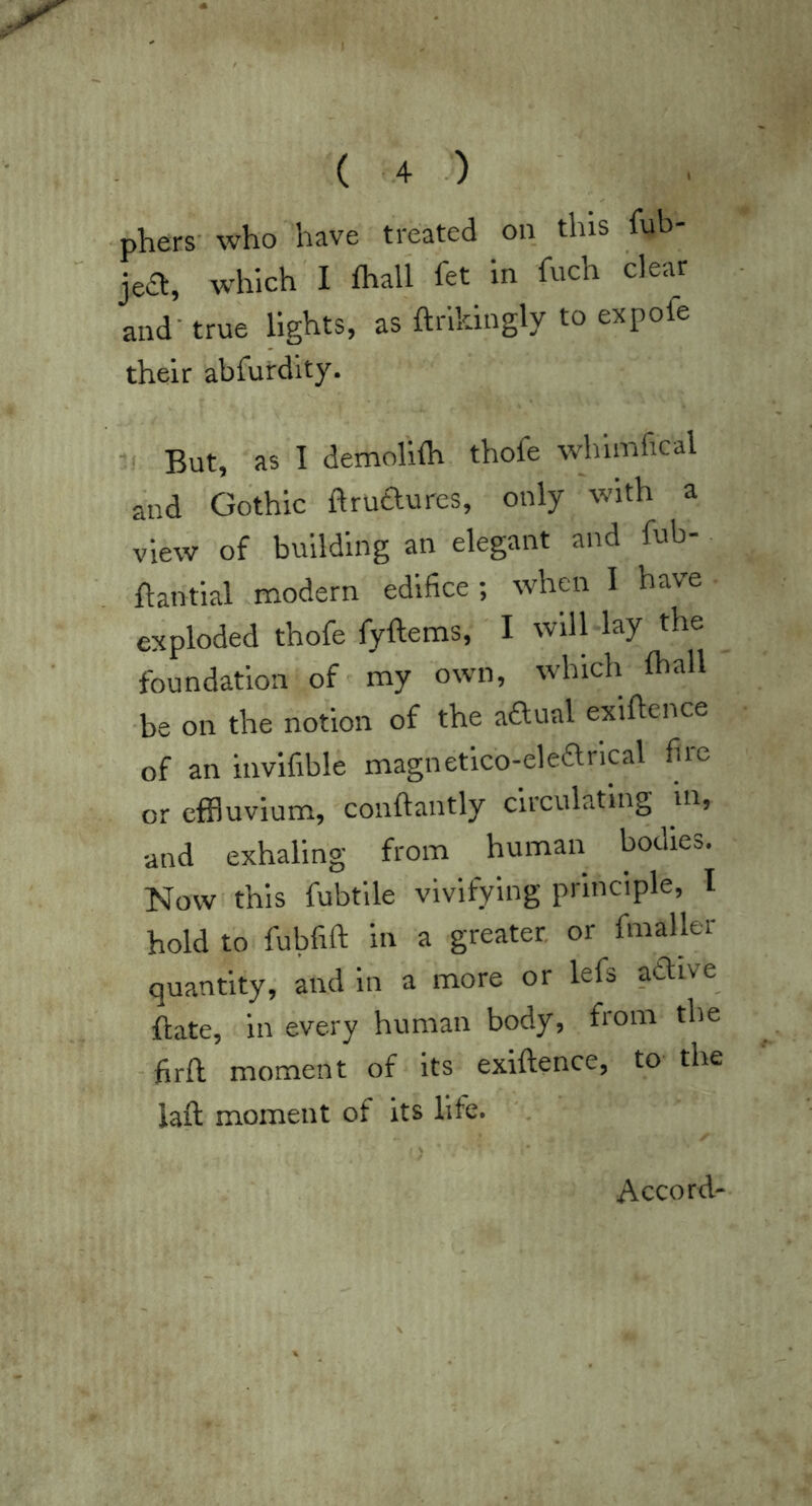 •phers- who have treated on this fub- jea, which'I fhall fet in fuch clear and - true hghts, as ftrikingly to expofe their abfurdlty. V But, as I demofiflr thofe whimfical and Gothic ftrudures, only with a view of building an elegant and fub-. ftantial modern edifice ; when I have exploded thofe fyftems, I will lay the foundation of' my own, whicli lhall ■be on the notion of the aaual exiftence of an invifible magnetlco-ekarical fiie or effluvium, conftantly circulating in, and exhaling from human bodies. Now this fubtlle vivifying principle, I hold to fubfift in a greater, or fmaller quantity, and in a more or lefs aaive flate, in every human body, from the firft moment of its exiftence, to the iaft moment of its life. Accord-