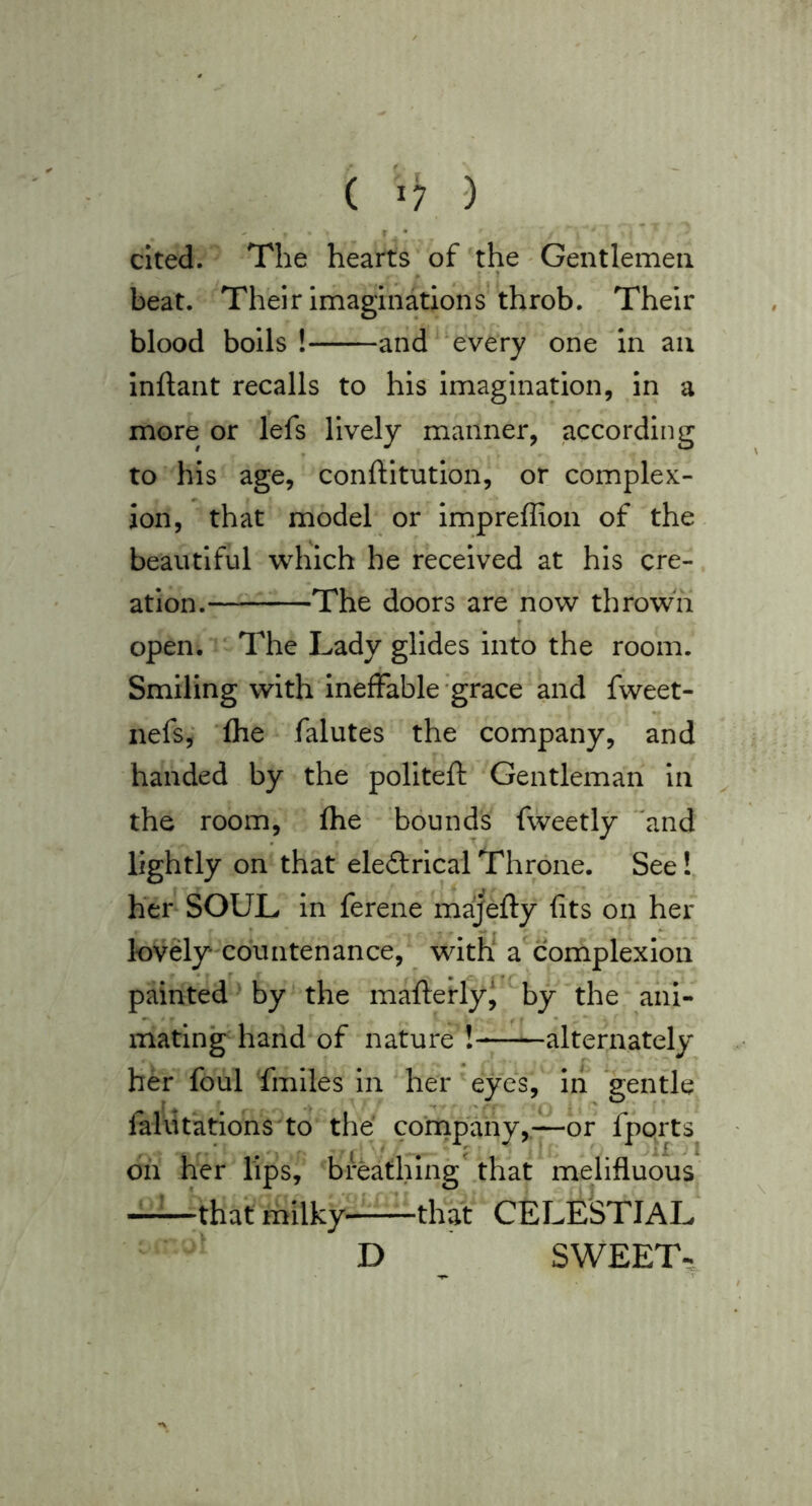 ( 'i; -) r • cited. The hearts of the - Gentlemen beat. Their imaginations' throb. Their blood boils! and every one In an Inftant recalls to his imagination, in a more or lefs lively manner, according to his age, conftitution, or complex- ion, that model or Impreffion of the beautiful which he received at his cre- ation. The doors are now thrown open. The Lady glides into the room. Smiling with ineffable -grace and fweet- nefs, ‘fhe falutes the company, and handed by the pollteft Gentleman in the room, fhe bounds fweetly 'and lightly on that eleftrical Throne. See! her SOUL in ferene ma^efty fits on her lovdy* countenance, witn a complexion painted by the mafferly‘ by the ani- mating hand of nature ! alternately her foul fmiles in her eyes, in *gentle faliitations to the company,—or fports dh her lips, breathing' that melifluous that milky that CELESTIAL D SWEET-