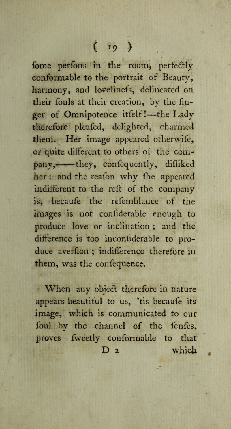 ( ^9 ) I ^ fome perfbns In ' the room^ perfefUy conformable to the portrait of Beauty, harmony, and lovelinefs, delineated on their fouls at their creation, by the fin- ger of Omnipotence Itfelf!—the Lady therefore pleafed, delighted, charmed them. Her Image appeared otherwife, ,or quite different to others of the com-^ pany, they, confequently, difliked her: and the reafon why fhe appeared indifferent to the reft of the company IS, becaufe the refemblance of the Images Is not confiderable enough to produce love or inclination ; and the difference Is too inconfiderable to pro- duce averfion ; indifference therefore in them, was the confequence. When any objeft therefore In nature appears beautiful to us, ’tis becaufe its image, which is communicated to our foul by the channel of the fenfes, proves fweetly conformable to that D 2 which