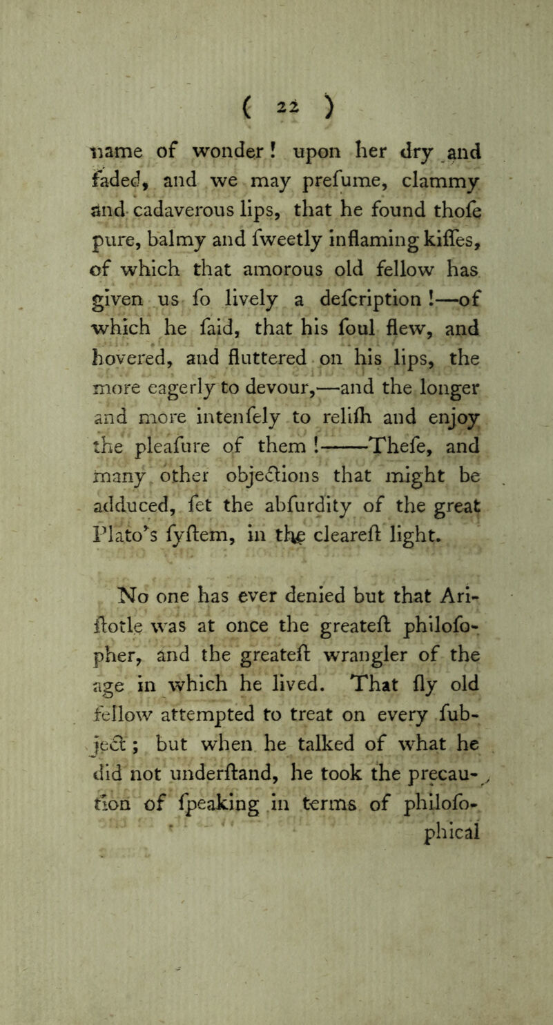 name of wonder! upon her dry and faded, and we may prefume, clammy and; cadaverous lips, that he found thofe pure, balmy and fweetly Inflaming kiffes, of which that amorous old fellow has given us fo lively a defcriptlon !—of which he faid, that his foul flew, and hovered, and fluttered-on his lips, the more eagerly to devour,—and the longer and more intenfely to relifli and enjoy the pleafure of them ! Thefe, and many other objedtions that might be adduced, fet the abfurdity of the great riato’‘s fyftem, in th^ cleareft light. No one has ever denied but that Ari- ilotle was at once the greateft philofo- pher, and the greateft wrangler of the age in which he lived. That fly old fellow attempted to treat on every ,fub- iecl; but when, he talked of what he did not underftand, he took the precau- tion of fpeaking ,in terms of phllofo-