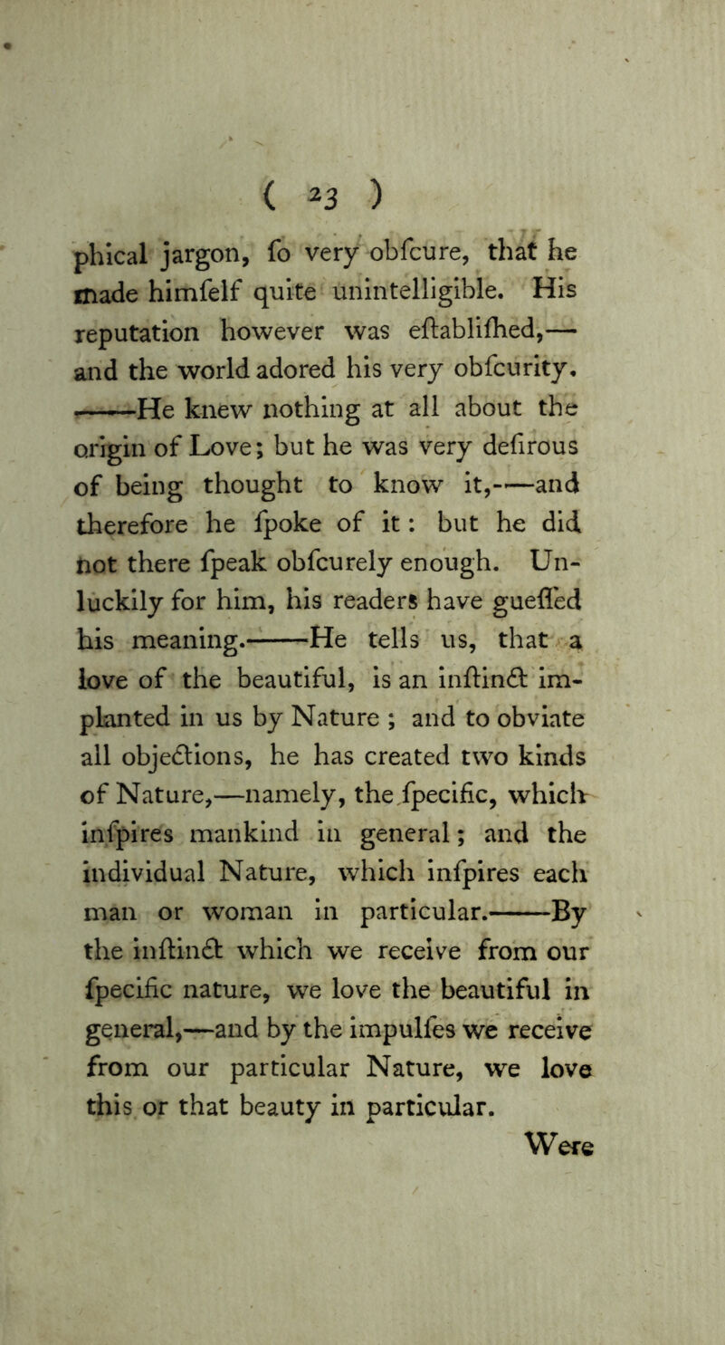 ( ^3 ) • . ^ phical jargon, fo very obfcure, that he made himfelf quite unintelligible. His reputation however was eftabllfhed,— and the world adored his very obfcurity. —^—He knew nothing at all about the origin of Love; but he was very defirous of being thought to know it,-'—and therefore he fpoke of it: but he did not there fpeak obfcurely enough. Un- luckily for him, his readers have guefled his meaning. He tells us, that. a love of the beautiful, is an inftinft im- planted in us by Nature ; and to obviate all objedtions, he has created two kinds of Nature,—namely, the fpecific, which Infpires mankind in general; and the individual Nature, which infpires each man or woman in particular. By the Inftinft which we receive from our fpecific nature, we love the beautiful in general,—and by the impulfes we receive from our particular Nature, we love this or that beauty in particular. Were