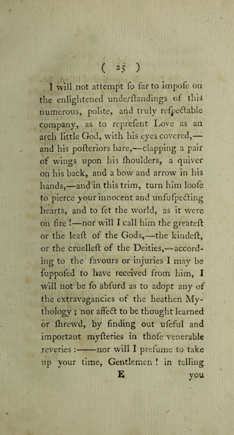 - I will not attempt fo far to Impofe on the enlightened unde^ftandings of thi^ numerous, polite, ai^d truly refpeAable company, as to rcprefent Love as an arch little God, with his eyes covered,— and his pofteriors hare,—clapping a pair of wings upon his fhoulders, a quiver on his back, and a bow and arrow in his hands,—and in this trim, turn him loofe to pierce your innocent and unfufpetling hearts, and to fet the world, as it were on fire !—nor will I call him the greateft or the leaft of the Gods,—the kindefl:, or the cruelleft of the Deities,—accord- ing to the favours or injuries I may be fuppofed to have received from him, I will not be fo abfurd as to adopt any of the extravagancies of the heathen My- thology ; nor affedt to be thought learned dr fhrewd, by fnding out ufeful and important myfteries in thofe venerable reveries : nor will I prefuime to take up your time, Gentlemen ! in telling E you /