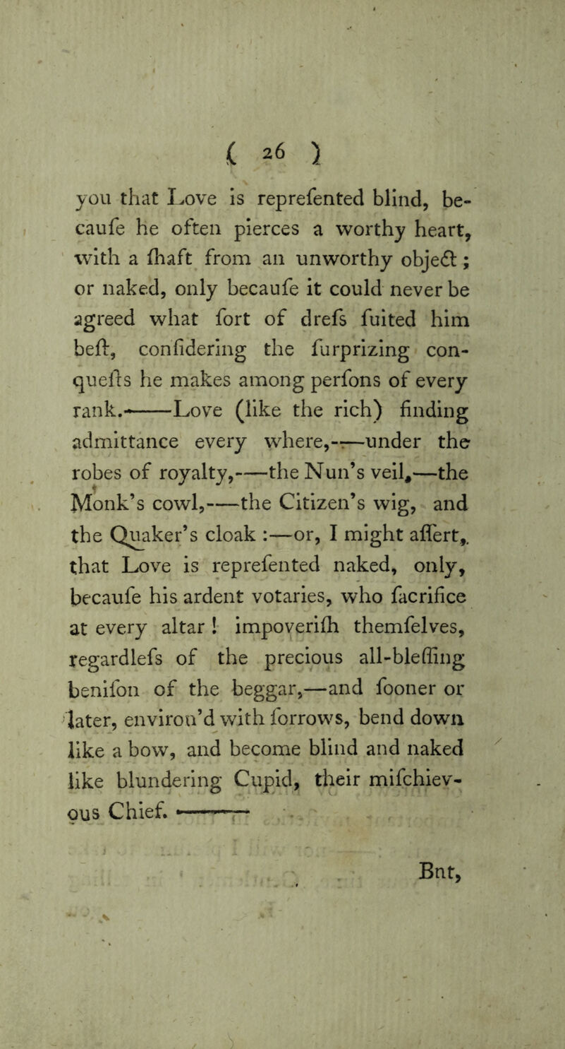 you that I^ove is reprefented blind, be- caufe he often pierces a worthy heart, ’ with a fliaft from an unworthy objeft; or naked, only becaufe it could never be agreed what fort of drefs fulted him beft, con'fidering the furprizlng con- quel ts he makes among perfons of every rank.—Love (like the rich) finding admittance every where,-:—under the robes of royalty, the Nun’s velh—the Monk’s cowl, the Citizen’s wig, and the Quaker’s cloak :—or, I might aflert,. that Love is reprefented naked, only, becaufe his ardent votaries, who facrlfice at every altar !• impoverifh themfelves, regardlefs of the precious all-bleffing benifon of the beggar,—and fooner or later, environ’d with forrows,'bend down like a bow, and become blind and naked like blundering Cupid, tlieir mifchiev- Qus Chiefi , Bnt, >