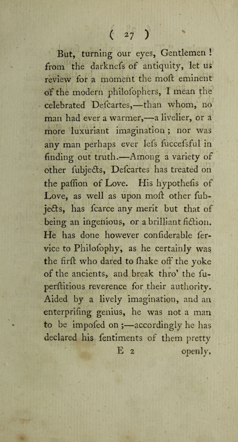 But, turning our eyes, Gentlemen ! from the darknefs of antiquity, let us review for a moment the moft eminent of the modern phllofophers, I mean the celebrated Defcartes,—than whom, no man had ever a warmer,—a livelier, or a more luxuriant imagination; nor was any man perhaps ever lefs fuccefsful in finding out truth.—Among a variety of other fubjeds, Defcartes has treated on the paffion of Love. His hypothefis of Love, as well as upon moft other fub- jefts, has fcarce any merit but that of ..being an ingenious,. or a brilliant fidtlon. He has done however confiderable fer- vice to Philofophy; as he certainly was the firft who dared to (hake off the yoke of the ancients, and break thro’ the fu- perftltious reverence for their authority. Aided by a lively imagination, and an enterprlfing genius, he was not a man to be impofed on ;—accordingly he has declared his fentiments of them pretty E 2 openly.