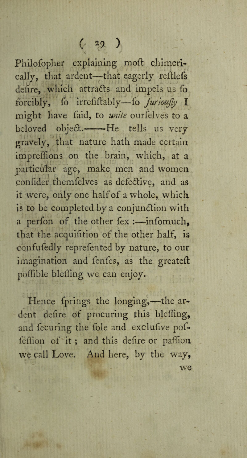 Phllofopher explaining moft chimeri- cally, that ardent—that eagerly reftlefs defire, which attrafts and impels ns fo forcibly,* fo Irrefiftably—fo furioujlj; I might have fald, to unite onrfelves to a beloved objedt.——-He tells ns very gravely, that nature hath made certain impreffions on the brain, which, at a particular age, make men and women confider themfelves as defective, and as it were, only one half of a whole, which Is to be completed by a conjundtion with a perfon of the other fex :—Infomuch, that the acqulfitlon of the other half, is confufedly reprefented by nature, to our imagination and fenfes, as the greateft poffible blefling we can enjoy. Hence fprlngs the longing,—the ar- dent defire of procuring this bleffing, and fecuring the foie and exclufive pof- feffioii of'it ; and this defire or paffioii we call Love. And here, by the way, we