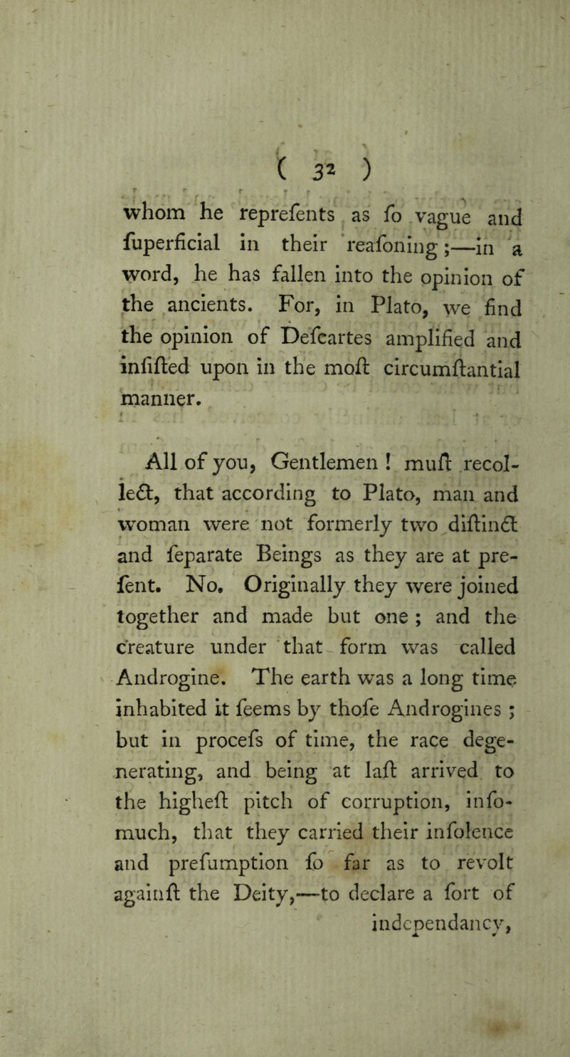 « f ' • > f • * ^ ^ whom he reprefents as fo .vague and fuperficial in their 'reafoning in a word, he has fallen into the opinion of the ancients. For, in Plato, we .find the opinion of Defcartes amplified and '' infilled upon in the moll circumilantlal manner. # > . . . All of you, Gentlemen ! mufi: .recoi- led!, that according to Plato, man and woman were'not formerly two diftlndl and feparate Beings as they are at pre- lent. No, Originally, they were joined together and made but one ; and the creature under 'that form was 'called ' - Androgine. The earth was a long time inhabited it feems by thofe Androgines ; but in procefs of time, the race dege- .nerating, and being at laft arrived to the higheft pitch of corruption, info- much, that they carried their infolence and prefumption fo far as to revolt agaiiift the Deity,—to declare a fort of indcpendancv,