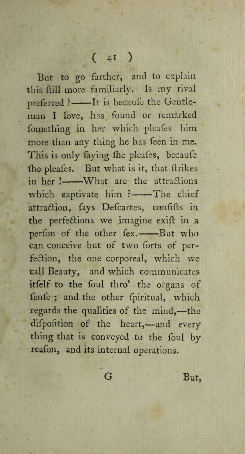But to go farther, and to explain this ftlll more familiarly. Is my rival preferred ? It is becaufe the Gentle- man I love, has found' or remarked fomething in her which pleafes him more than any thing he has feen in me. This is only faying flie pleafes, becaufe fhe pleafes. But what is it, that ftrikes in her !—^What are the attradlions which captivate him ?——The chief attrafliion, fays Defcartes, confifts in the perfe£lions we imagine exift in a perfon of the other fex. But who can conceive but of two forts of per- fection, the one corporeal, which we call Beauty, and which communicates itfelf to the foul thro’ the organs of fenfe and the other fpiritual, . which regards the qualities of the mind,—the difpofition of the heart,—and every thing that is conveyed to the foul by reafon, and its internal operations.