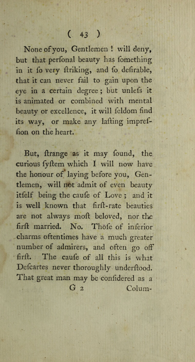 None of you, Gentlemen! will deny, but that perfonal beauty has fomething in it fo very ftriking, and fo defirable, that it can never fail to gain upon the eye in a certain degree; but unlefs it is animated or combined with mental beauty or excellence, it will feldom find its way, or make any lafting impref- fiori on the heart. But, ftrange as it may found, the curious fyftem which I will now have. the honour of^ laying before you, Gen- tlemen, will not admit of even beauty itfelf being the caufe of Love ; and it is well known that firft-rate beauties are not always moft beloved, nor the firft married. No. Thofe of inferior charms oftentimes have a much greater number of admirers, and often go off firft. The caufe of all this is what Defcartes never thoroughly underftood. That great man may be confidered as a G 2 Collim- \