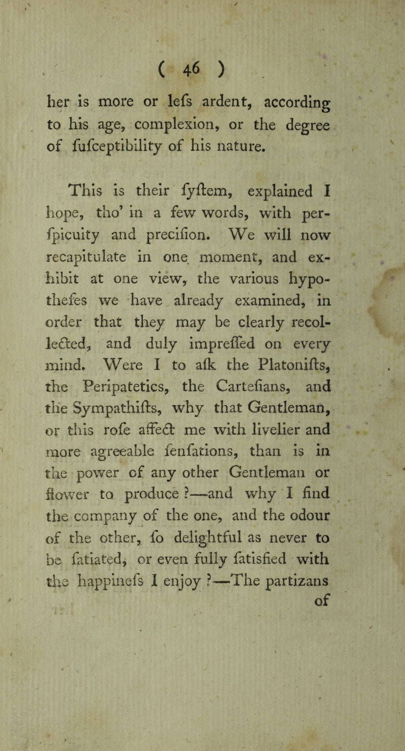 her is more or lefs ardent, according to his age, complexion, or the degree. of fufceptibillty of his nature. This is their fyftem, explained I hope, tho’ In a few words, with per- fplculty and preclfion. We will now recapitulate in one moment, and ex- hibit at one view, the various hypo- thefes we have already examined, in order that they may be clearly recol- lefted, and duly impreffed on every mind. Were I to alk the Platonifts, the Peripatetics, the Cartefians, and the Sympathifts, why that Gentleman, or this rofe afFe£t me with livelier and more agreeable fenfations, than Is in the power of any other Gentleman or flower to produce?—and why ! find the company of the one, and the odour of the other, fo delightful as never to be fatiated, or even fully fatisfied with the happinefs I enjoy ?—The partizans of