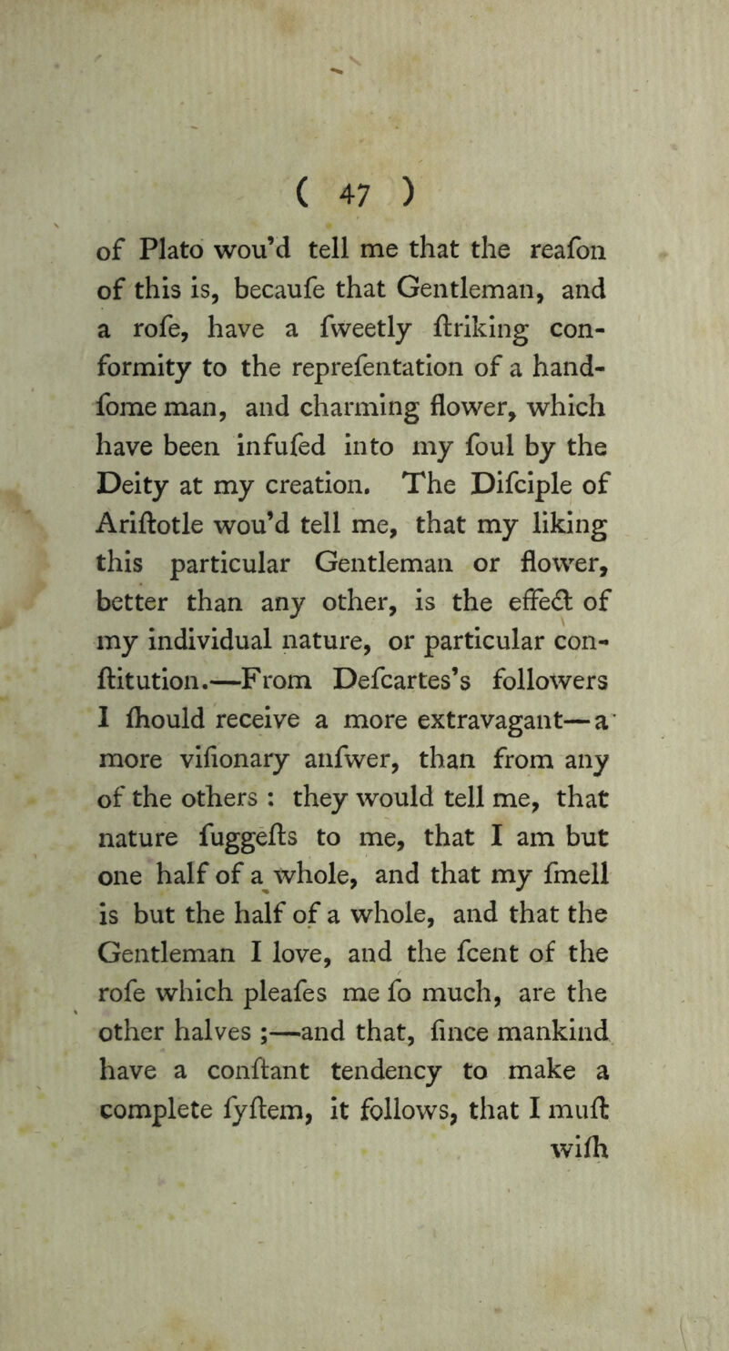 of Plato wou’d tell me that the reafon of this is, becaufe that Gentleman, and a rofe, have a fvveetly ftriking con- formity to the reprefentation of a hand- fome man, and charming flower, which have been infufed into my foul by the Deity at my creation. The Difciple of Ariftotle wou’d tell me, that my liking this particular Gentleman or flower, better than any other, is the effed of my individual nature, or particular con- ftitution.—From Defcartes’s followers I Ihould receive a more extravagant—a’ more vifionary anfwer, than from any of the others : they would tell me, that nature fuggefts to me, that I am but one half of a whole, and that my fmell is but the half of a whole, and that the Gentleman I love, and the fcent of the rofe which pleafes me fo much, are the other halves ;—and that, fince mankind have a conftant tendency to make a complete fyftem, it follows, that I muft wifh