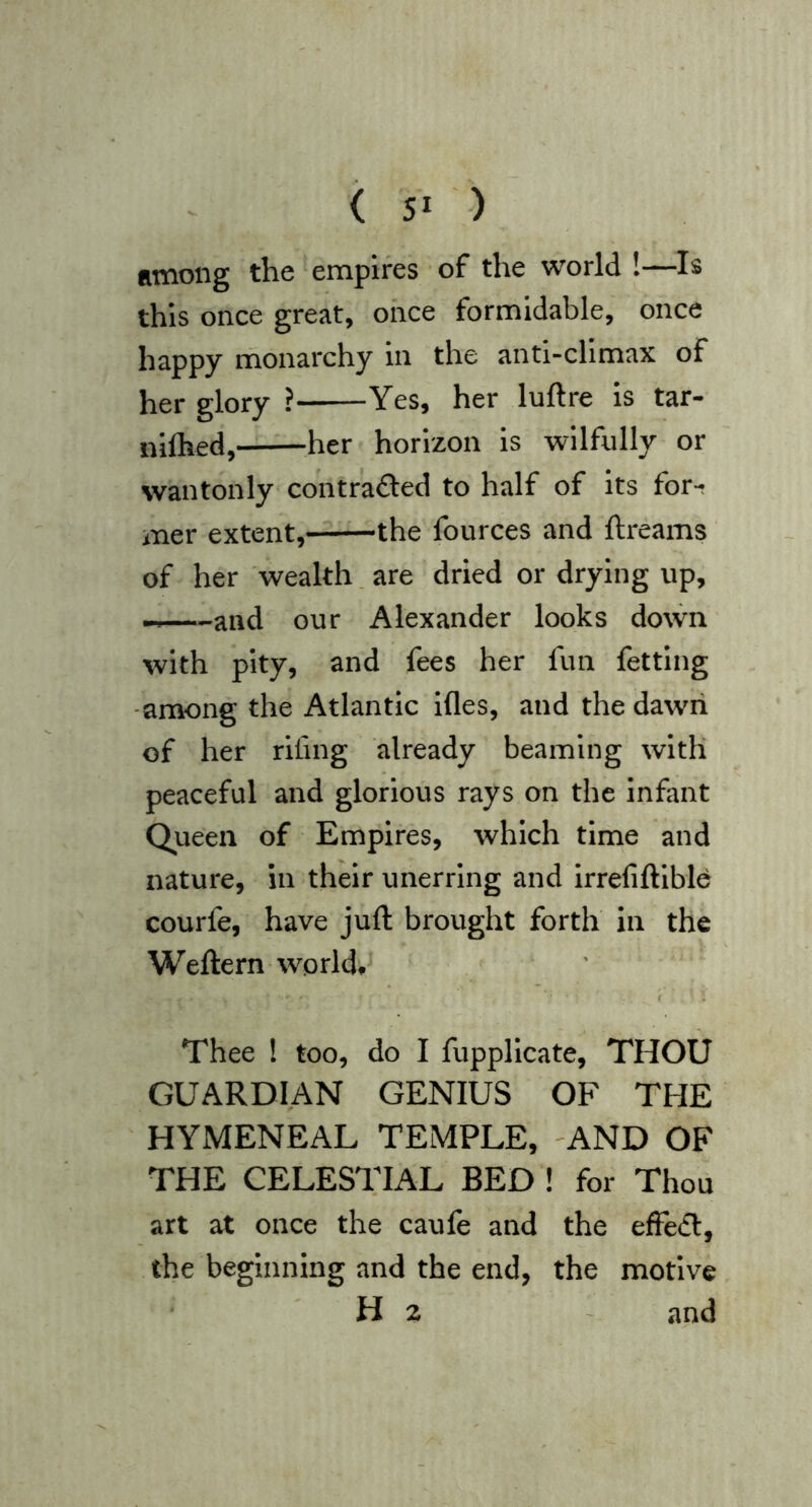 among the empires of the world !—Is this once great, once formidable, once happy monarchy in the anti-climax of her glory ? Yes, her luftre is tar- nilhed, her horizon is wilfully or wantonly contrafted to half of its for- mer extent, the fources and ftreams of her wealth. are dried or drying up, — and our Alexander looks down with pity, and fees her fun fetting -among the Atlantic ifles, and the dawn of her riling already beaming with peaceful and glorious rays on the Infant Queen of Empires, which time and nature, in their unerring and Irrefiftlblb courfe, have juft brought forth in the Weftern world.' Thee I too, do I fupplicate, THOU GUARDIAN GENIUS OF THE HYMENEAL TEMPLE, -AND OF THE CELESTIAL BED ! for Thou art at once the caufe and the effedl, the beginning and the end, the motive Hz - and