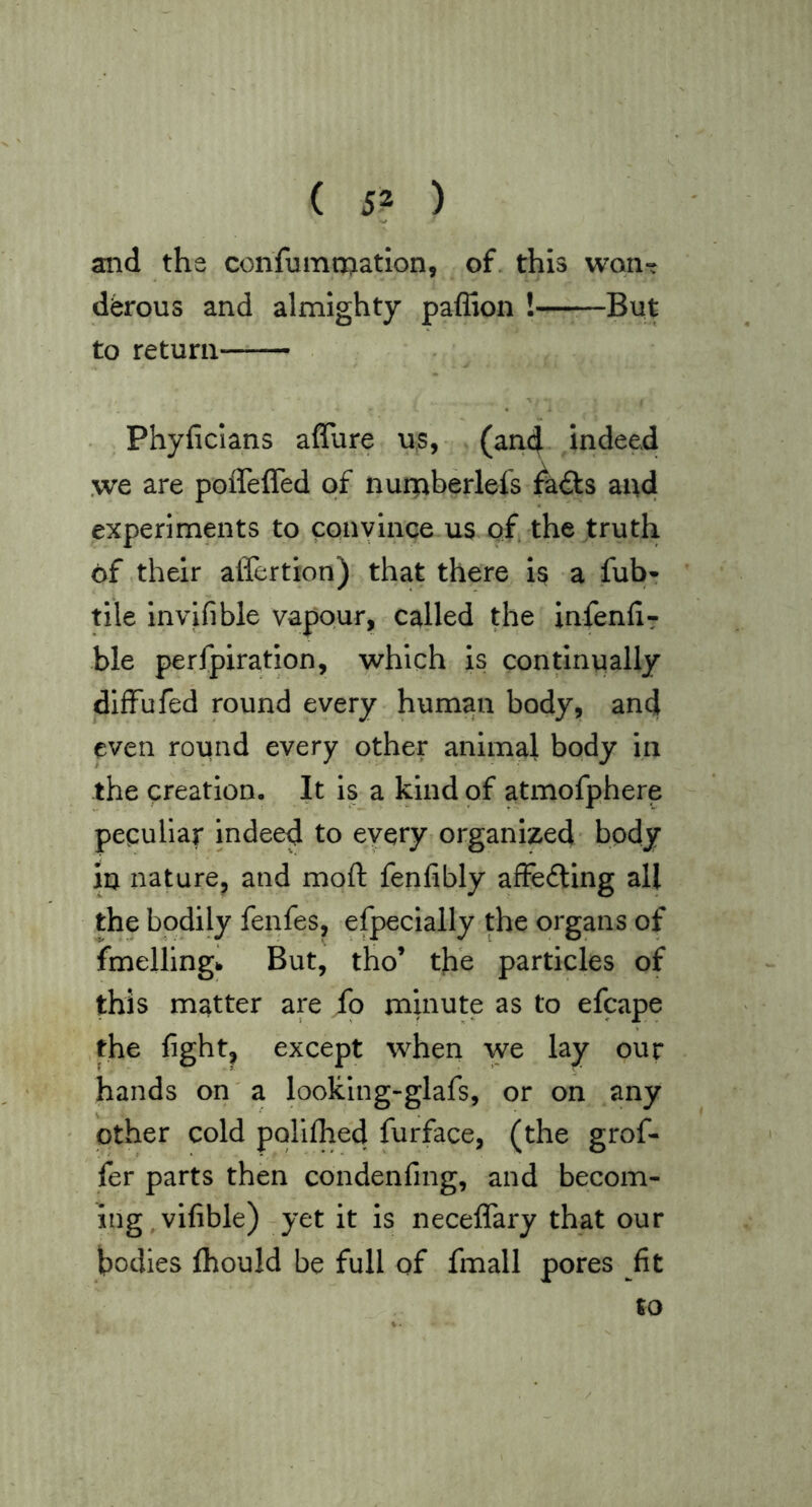 ( 5? ) and the confumtnatlon, of. this wqiit d^rous and almighty paffion ! But to return Phyficlans affure us, (and indeed ,we are poffefled of nurpberlefs ^a£ts and experiments to convince us of the truth of their affertion) that there is a fub^ tile invifible vapour, called the infenliT ble perfpiration, which is continually dIfFufed round every human body, and even round every other animal body in the creation. It is a kind of atmofphere peculiar indeed to every organized* body in nature, and moft fenfibly afFefting all the bodily fenfes, efpecially the organs of fmellingh But, tho’ the particles of this matter are fo minute as to efcape the fight, except when we lay our hands on a looking-glafs, or on any other cold polilhed furface, (the grof- fer parts then condenfing, and becom- ing vifible) yet it is neceflfary that our bodies fibould be full of fmall pores fit to
