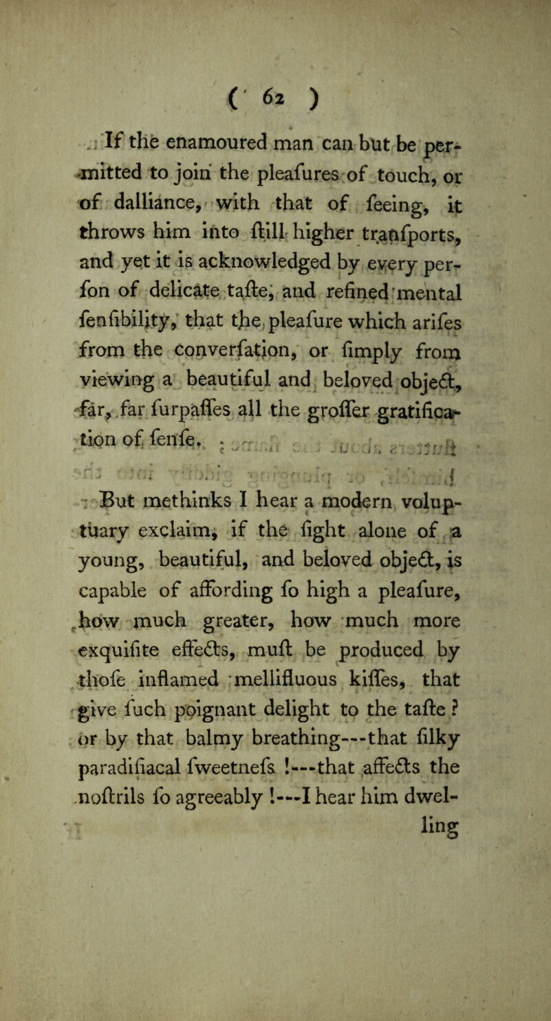 ; If the enamoured man can but be per^ •iriltted to join the pleafures of touch, or of dalliance,’with that of feeing, it throws him into ftill; higher trapfports, and yet it is acknowledged by ev;ery per- fon of delicate, ,ta,fte; and refined’mental fenfibiljty,' that the,pleafure which arifes from the Converfatjon, or fimply from viewing a beaudful andj beloved objedl, -far, .far furpaffes. all the grofler gratifica* tion of, fenfe,; . ■' *  ' *' •! - But methlnks I hear a modern volup- • tiiary exclaim, if the fight alone of ;a young, beautiful, and beloved objed, is capable of affording fo high a pleafure, ,hdw much greater, how -much more cxquifite effeds, muft be produced by thofe inflamed -mellifluous, kilfes, that rgive fuch poignant delight to the tafle ? or by that balmy breathing—-that filky paradifiacal fweetnefs !^—that .affeds the moftrils fo agreeably !-—I hear him dwel- ling