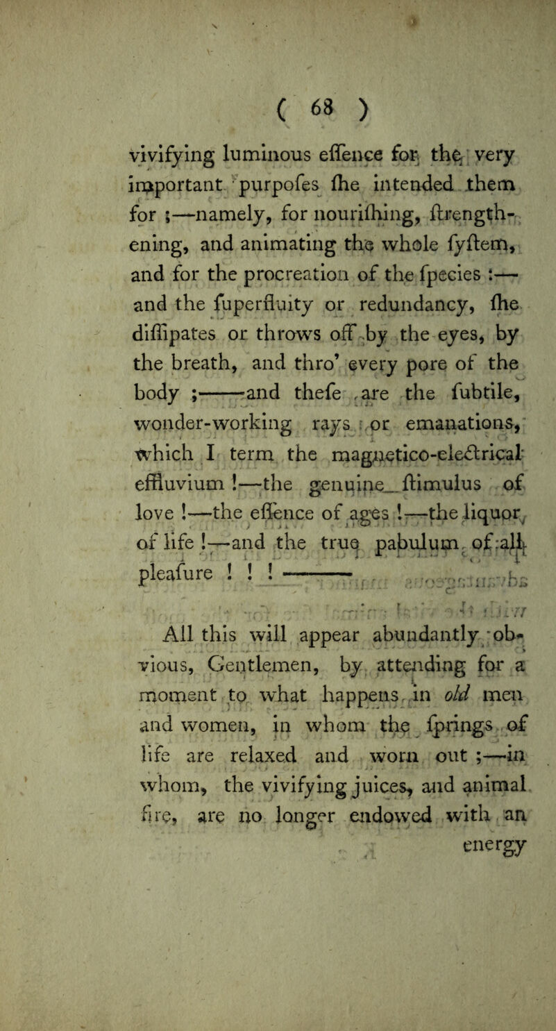 vivifying luminous effence th^'very in;iportant-, • purpofes (he intended them for ;—namely, for nourilhlng, ftrength- ening, and animating the whole fyftem, and for the procreation of the fpecies t— and the fuperfluity or redundancy, flie diffipates or throws off .by the^eyes, by the breath, and thro’ every pore of the body ; ;and thefe ,are the fubtile. wonder-working rays r.or emanations, which I term the magnetico-ele£lrical effluvium !—the genuine_ftimulus of love !—the eflence of ages !t—the liquor^ of life !—and the tru(^ pabulum, of :aj^|. pleafure f f f •r, f c' ,’hj All this will appear abundantly *ob<- yious, Gentlemen, by^ lattendlng fm* a moment to what happens, in oM men and women, in whom th^ ipnngs.,of life are relaxed and worn out in whom, the vivifying juices, and anirnah fire, are no longer endowed with,ari energy