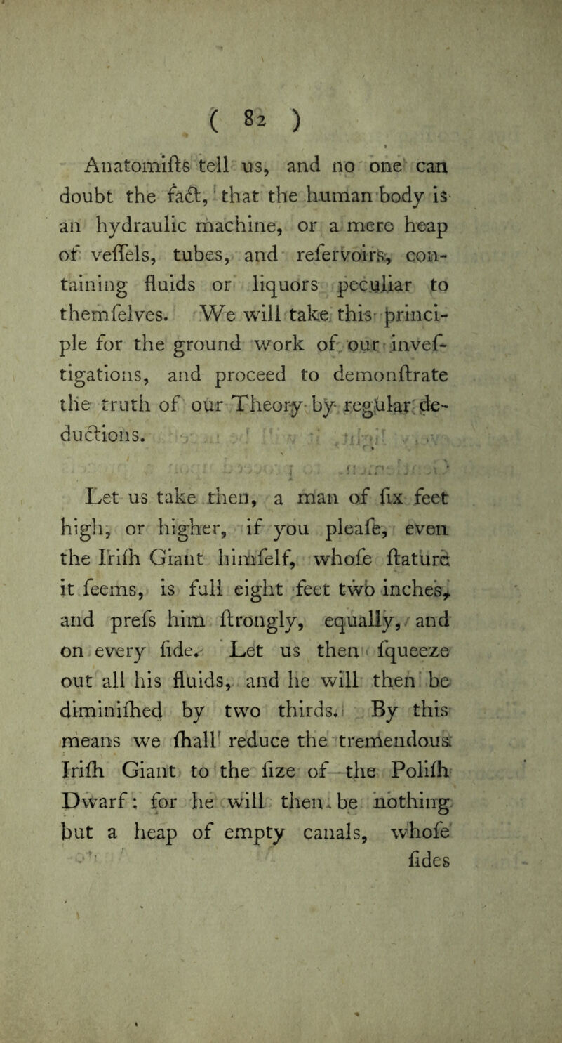 Anatomlfts tell us, and no one can doubt the fa£l,'that the human body is- an hydraulic rhachine, or a mere heap of. veffels, tubes, and refervoirsr, con- taining fluids or liquors peculiar to themfelves. iWe will take, this- princi- ple for the ground work of our invef- tigatioiis, and proceed to demonftrate the truth of ’ our Theory-by regular, de- duclions. . : ‘ ^ . I -i: .r ' '• Let us take then, a man of fix feet high; or higher, if you pleafe, even the Irifli Giant himfelf, whofe ftaturd itTeems, is full eight feet twb inches,^ and prefs him flrongly, equally,. and on every fide,' Let us then * fqueeze out all his fluids,., and he will then' be diminiihed by two thirds, - By this nieans we lhalf reduce the tremendous: Irifh Giant) to the fize of the: Polifh Dwarf; tor 'he will thenxbe nothing but a heap of empty canals, whofe Tides