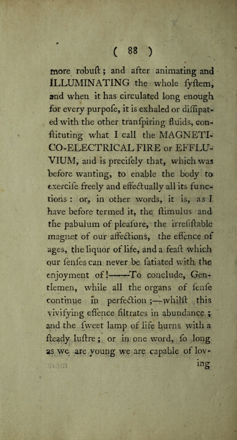 # more robuft; and after animating and ILLUMINATING the whole fyftem, and when it has circulated long enough for every purpofe, it is exhaled or diffipatr ed with the other tranfpiring fluids, con- liltuting what I call the MAGNETI- CO-ELECTRICALFIRE or EFFLU- VIUM/and is precifely that, which was before wanting, to enable the body to exerclfe freely and effeftually all its func^ tions : or, in other words, it is, as I have before termed it, the: ftimulus and the pabulum of pleafure,* the irrefiftable magnet of our affeidions, the efi'ence of ages, the liquor of life, and a feaft which Qur fenfes can never be fatiated with, the enjoyment of j ■ -t-Tq conclude, Gen- tlemen, while all the organs of fenfe continvie in perfection whllft this vivifying eflence filtrates in abundance.; and the fvveet lamp of life burns with a Ready luftre;, or in one word, fo long as wq are .young we are capable of lov- ■‘•i .. ing