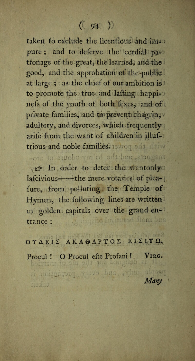 taken to exclude the licentious* and iitl- i pure ; and to deferye -the cordial pa- tforiage of the-greats the learned^* and^thci good, and the approbation of the-public - at large ; as the chief of our ambition is: to promote the tmec and'lafting happi-* iiefs of the youth of both’f^xes, and of , private families, and to<^everitichagrin, adultery, and divorces, Avhich frequently arlfe from the want of children in illuf- triouS' and noble families*, i ^. o ^ ‘ i ^ In order to deter tha'wantonlyf lafci'vious the mere votaries, of plea-^ fure, from polluting the Temple of Hymen, the following lines are written in^ golden, capitals over the grand en- trance : . . ' t... OTAEii: AKAeAPT02 EI2 IT a. Procul ! Procul efte Profani I Virg. Many