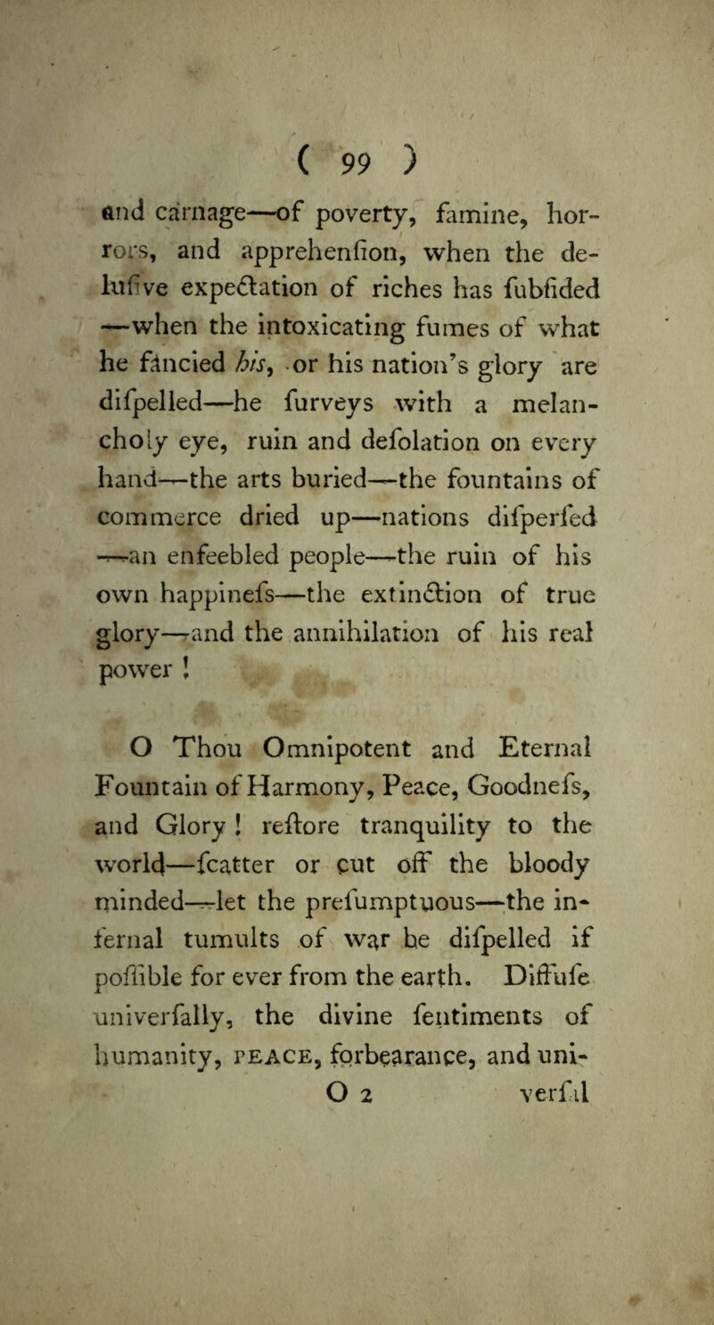 and carnage—of poverty, flimine, hor- rors, and apprehenfion, when the de- lufve expeftation of riches has fubfided —when the intoxicating fumes of what he ftncled his^ or his nation’s glory are difpelied—he furveys -with a melan- choly eye, ruin and defolation on every hand—the arts buried—the fountains of commerce dried up—nations difperfed -r-ran enfeebled people—-the ruin of his own happinefs—the extinftion of true glory-rand the annihilation of his real power ! O Thou Omnipotent and Eternal Fountain of Harmony, Peace, Goodnefs, and Glory! reftore tranquility to the world—fcatter or cut off the bloody minded--rrlet the prefumptuous—the in^ fernal tumults of war be difpelied if poffible for ever from the earth. Diffufe univerfally, the divine fentiments of humanity, feace, forbearance, and uni- O 2 verfil