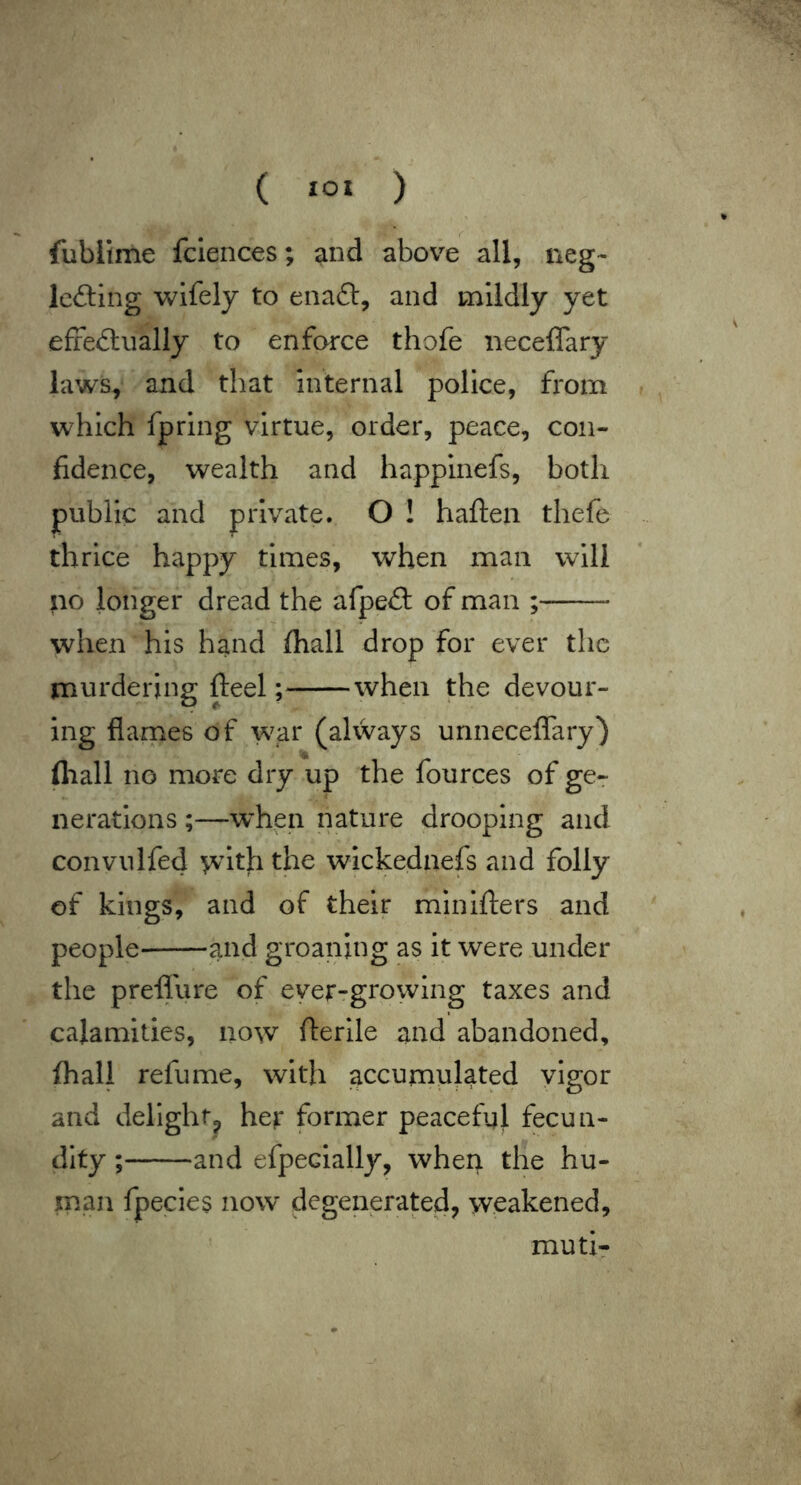 ( ) fublime fclences; and above all, neg- IciSing wifely to enaft, and mildly yet effeAually to enforce thofe iieceffary laws, and that internal police, from which fpring virtue, order, peace, con- fidence, wealth and happinefs, both public and private. O ! haften thefe thrice happy times, when man will no longer dread the afpeft of man ; when his hand fhall drop for ever the murdering fteel; when the devour- ing flarnes of war (alvvays unneceffary) fliall no more dry up the fources of ge-r neratlons;—when nature drooping and convulfed ^nth the wlckednefs and folly of kings, and of their minifters and people and groaning as it were under the preffure of ever-growing taxes and calamities, now fterlle and abandoned, fhall refume, with accumulated vigor and delight^ her former peaceful fecun- dity ; and efpecially, wherr the hu- man fpecies now degenerated, weakened, muti-