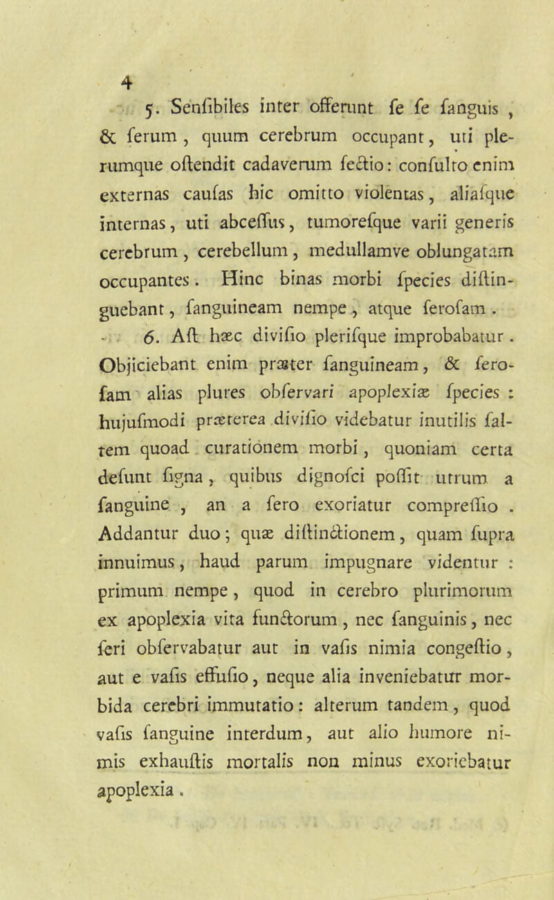 5- Senfibiles inter offemnt fe Te fanguis , & ferum , quum cerebrum occupant, uti ple- rumque oftendit cadaverum fe£lio: confulro enim externas caufas hic omitto violentas, aliafque internas, uti abceffus, tumorefque varii generis cerebrum , cerebellum , medullamve oblungatam occupantes. Hinc binas morbi fpecies diftin- guebant, fanguineam nempe , atque ferofam . 6. Aft haec diviho plerifque improbabatur. Objiciebant enim praster fanguineam, & fero- fam '' alias plures obfervari apoplexiae fpecies : hujufmodi praeterea diviiio videbatur inutilis fal- rem quoad. curationem morbi, quoniam certa defunt figna, quibus dignofci poflfif utrum a fanguine , an a fero exoriatur compreilio . Addantur duo; quae dillindlionem, quam fupra innuimus, haud parum impugnare videntur : primum nempe, quod in cerebro plurimorum ex apoplexia vira functorum , nec fanguinis, nec feri obfervabatur aut in vafis nimia congeftio, aut e vafis effufio, neque alia inveniebatur mor- bida cerebri immutatio: alterum tandem, quod vafis fanguine interdum, aut alio iiumore ni- mis exhauftis mortalis non minus exoriebatur apoplexia,