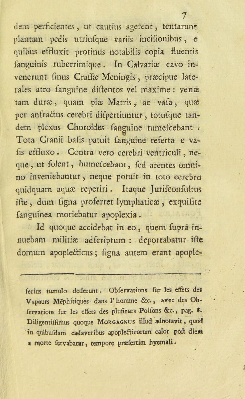 dem perficientes, ut cautius agerent, tentarunt plantam pedis utriurque variis incifionibus, e quibus effluxit protinus notabilis copia fluentis fanguinis ruberrimique. In Calvariae cavo in- venerunt finus Craflfe Meningis, praecipue late- rales atro fanguine diftentos vel maxime: venae tam durae, quam piae Matris ^ ac vafa, quae per anfradlus cerebri difpertiuntur, totufque tan- dem plexus Clioroides fanguine tumefeebant . Tota Cranii bafis patuit fanguine referta e va- fis effluxo, Contra vero cerebri ventriculi, ne- que , ut folent, humefcebantj fed arentes omni- no inveniebantur, neque potuit in toto cerebro quidquam aquae reperiri. Itaque Jurifconfultiis ifte, dum figna proferret lymphaticae, cxquifite fanguinea moriebatur apoplexia. Id quoque accidebat in eo, quem fupra in- nuebam militiae adferiptum : deportabatur ifte domum apoplefticus; figna autem erant apople- ferius tumulo dederunt. Obfervations fur les effets des Vapaurs Mephitiques dans 1’homme &c., avec des Ob- fervacions fur les effets des plufieurs Poifons &c., pag. *. DUigentifltmus quoque Morgagnus illud adnotavit, quod in quibufdam cadaveribus apoplefticorum calor poft dien a raorte fervabattr, tempore prscfertim hycmali.