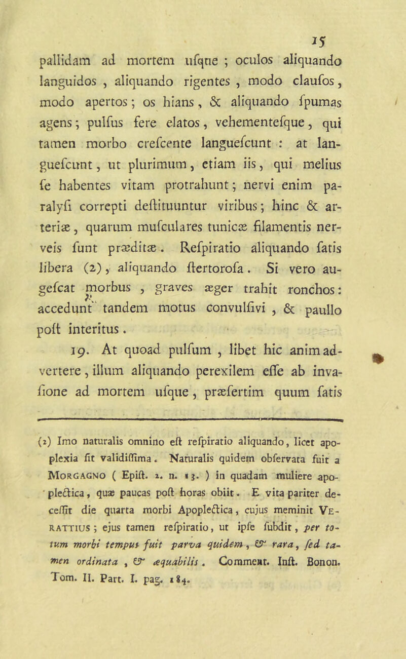 J5 pallidam ad mortem urqtie ; oculos aliquando languidos , aliquando rigentes , modo claufos, modo apertos; os hians, & aliquando fpumas agens; pulfus fere elatos, vehementefque, qui tamen morbo crefcente languefcunt : at lan- guefcunt, ut plurimum, etiam iis, qui melius fe habentes vitam protrahunt; nervi enim pa- ralyfi correpti deftituuntur viribus; hinc & ar- teriae , quarum mufculares tunicas filamentis ner- veis funt praeditae. Refpiratio aliquando fatis libera (2), aliquando ftertorofa. Si vero au- gefcat morbus , graves asger trahit ronchos: accedunt' tandem motus convulfivi , & paullo polt interitus. • 19. At quoad pulfum , libet hic animad- vertere , illum aliquando perexilem efle ab inva- fione ad mortem ufque, praefertim quum fatis (2) Imo naturalis omnino eft refpiratio aliquando, licet apo- plexia fit validifiima. Naturalis quidem obfervata fuit a Morgagno ( Epift. i. n. <}. ) in quadam muliere apo- ' pledica, qusB paucas poft horas obiit. E vita pariter de- ce/Iit die quarta morbi Apopledica, cujus meminit Ve- RATTius ; ejus tamen refpiratio, ut ipfe fubdit, per to~ iv.m morhi tempus-fuit parva quidem ^ ^ rara, fed ta~ men ordinata , aquabilis , Gjmmeat. Inft. Bonon. Tom. II. Part. I. pag.