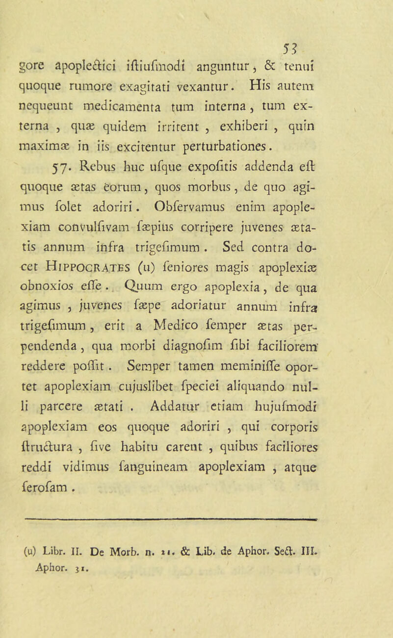 5.? gore apopIe£lici iftiurmodi anguntur, & tenui quoque rumore exagitati vexantur. His autem nequeunt medicamenta tum interna, tum ex- terna , quas quidem irritent , exhiberi , quin maximas in iis excitentur perturbationes. 57. Rebus huc ufque expofitis addenda eft quoque aetas eorum, quos morbus, de quo agi- mus folet adoriri. Obfervamus enim apople- xiam convulfivam faepius corripere juvenes asta- tis annum infra trigefimura . Sed contra do- cet Hippocrates (u) feniores magis apoplexiae obnoxios efle ., Quum ergo apoplexia, de qua agimus , juvenes f^pe adoriatur annum infra trigefimum, erit a Medico femper aetas per- pendenda j qua morbi diagnofim fibi faciliorem’ reddere poffit. Semper tamen meminiffe opor- tet apoplexiam cujuslibet fpeciei aliquando nul- li parcere aetati . Addatur etiam hujufmodi apoplexiam eos quoque adoriri , qui corporis ftruclura , five habitu carent , quibus faciliores reddi vidimus fanguineam apoplexiam , atque ferofam . (u) Libr. II. De Morb. n. *i. & Lib. de Aphor. Sefl. III. Aphor. }i.