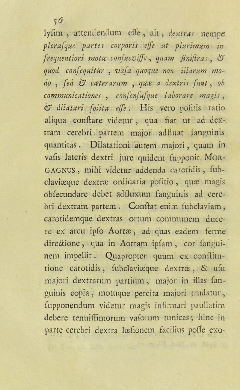 5^ lyfim , attendendum cHl*, ait, dextrai nempe plerafqiie partes corporis ejfe ut plurimum in frequentiori motu confuevifje, quam finifiras , ^ quod confequitkr , vafa quoque non illarum mo- do , fed ^ exterarum , qux a dextris funt ^ oh communicationes , confenfufque laborare magis, ^ dilatari folita ejfe. His vero pofitis ratio aliqua conflare videtur, qua fiat ut ad dex- tram cerebri, partem major' adfluat fanguinis quantitas. Dilatationi autem majori, quam in vafis lateris dextri jure quidem flipponit Mor- gagnus 5 mihi videtur addenda carotidis, fub- claviseque dextr£e ordinaria pofitio, quee magis obfecundare debet adfluxum fanguinis ad cere- bri dextram partem . Conflat enim fubclaviam, carotidemque dextras ortum communem duce- re ex arcu ipfo Aortae, ad- quas eadem ferme dire(^ione, qua in Aortam ipfam , cor fangui- nem impellit. Qiiapropter quum ex conflitu- tione carotidis, fubclaviaeque dextrae, & iifu majori dextrarum partium, major in illas fan- guinis copia, motuque percita majori trudatur, fupponendum videtur magis infirmari paullatim debere tenuifllmorum vaforum tunicas, hinc in parte cerebri dextra laefionem facilius pofle exo-