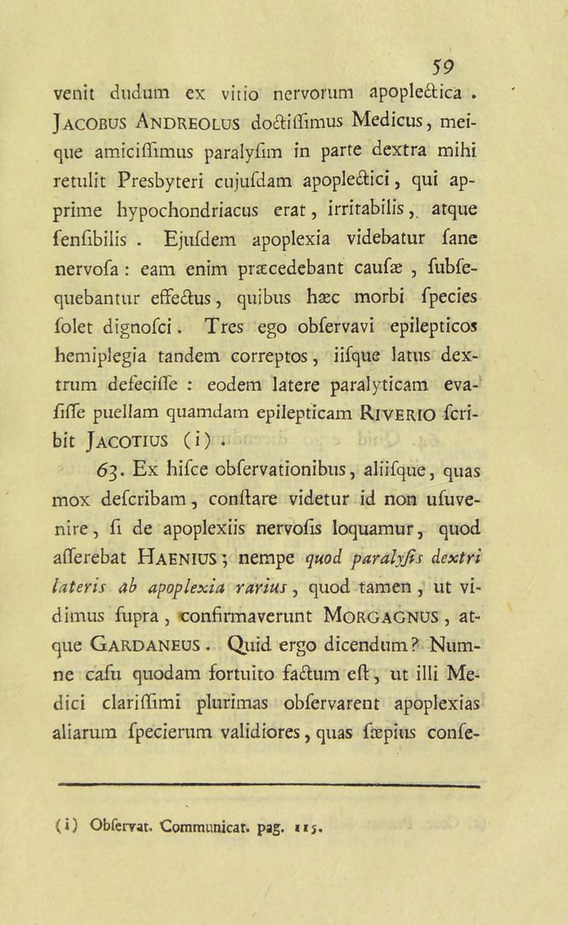 5^> venit cludum ex vitio nervorum apople^lica . Jacobus Andreolus cioftilTimus Medicus, mei- que amiciflimus paralyfim in parte dextra mihi retulit Presbyteri cujurdam apople^lici, qui ap- prime hypochondriacus erat, irritabilisatque fenfibilis . Ejufdem apoplexia videbatur fane nervofa: eam enim prsEcedebant caufae , fubfe- quebantur effeilus, quibus haec morbi fpecies folet dignofci. Tres ego obfervavi epilepticos hemiplegia tandem correptos, iifque latus dex- trum defecifle ; eodem latere paralyticam eva- filTe puellam quamdam epilepticam Riverio Icri- bit Jacotius (i) . 63. Ex hifce obfervationibus, aliifque, quas mox defcribam, conftare videtur id non ufuve- nire, fi de apoplexiis nervohs loquamur, quod afferebat HaeniuS ; nempe quod paralyfis dextri lateris ab apoplexia rarius, quod tamen , ut vi- dimus fupra , confirmaverunt Morgagnus , at- que Gardaneus . Quid ergo dicendum? Num- ne cafu quodam fortuito faftum efl:, ut illi Me- dici clariffimi plurimas obfervarent apoplexias aliarum fpecierum validiores, quas fiepius confe-