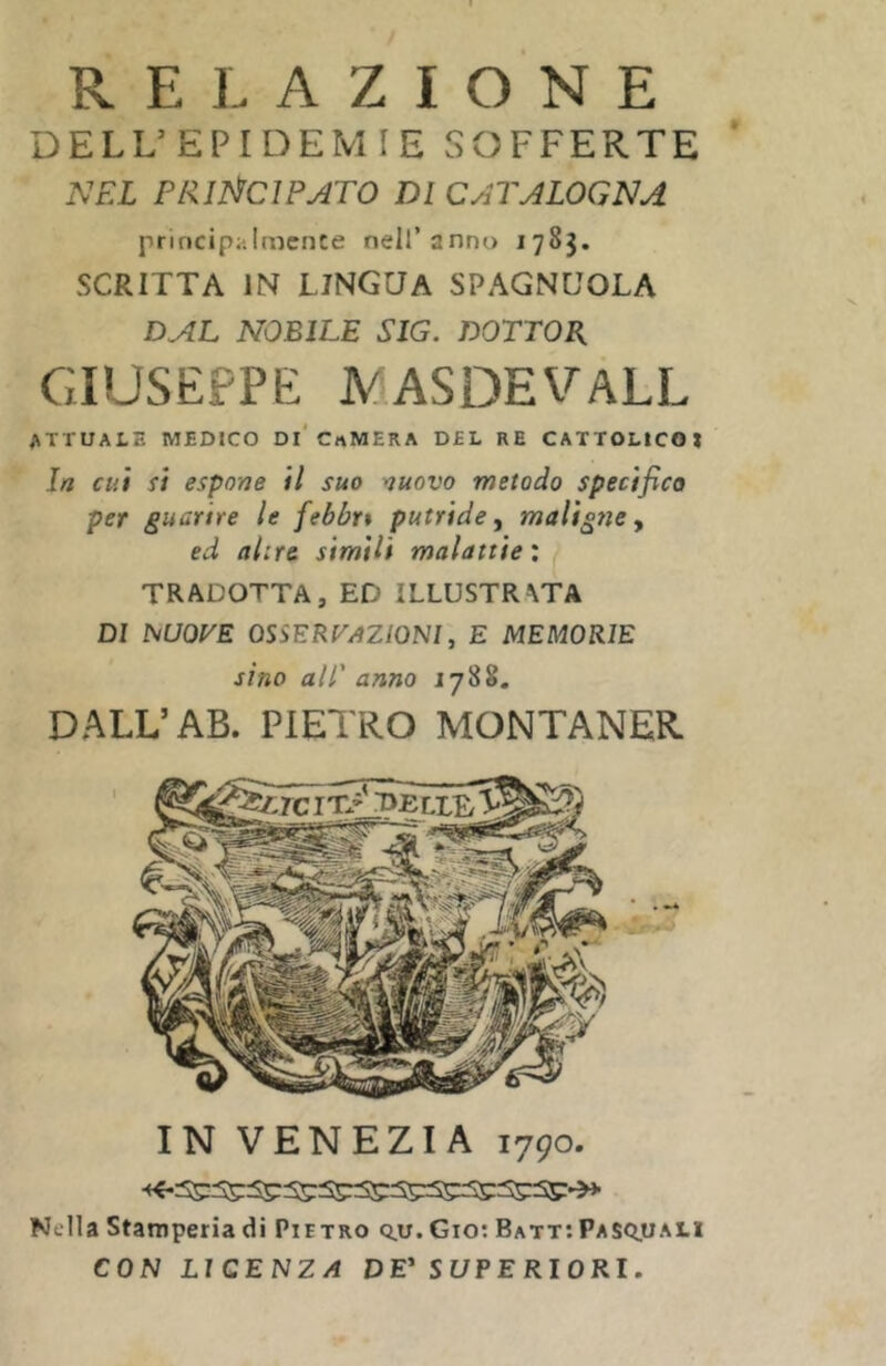 RELAZIONE DELL’EPIDEMIE SOFFERTE NEL PRll^ClPATO DI CATALOGNA princip;jlmcnce nell’anno 1783. SCRITTA IN LINGUA SPAGNUOLA DAL NOBILE SIG. DOTTOB, GIUSEPPE JVASDEVALL attuale medico di' CrtMERA DEL RE CATTOLICO» In cui si espone il suo nuovo metodo specifico per guarire le febbri putride maligne y ed altre simili malattie : TRADOTTA, ED ILLUSTRATA DI ÌMUOVE osservazioni, E MEMORIE sino all' anno 1788. DALL’AB. PIETRO MONTANER IN VENEZIA 1790. Nella Stamperia di Pietro q.u. Gio; Batt;Pas<:ì.uali CON LICENZA DE’ SUPERIORI.