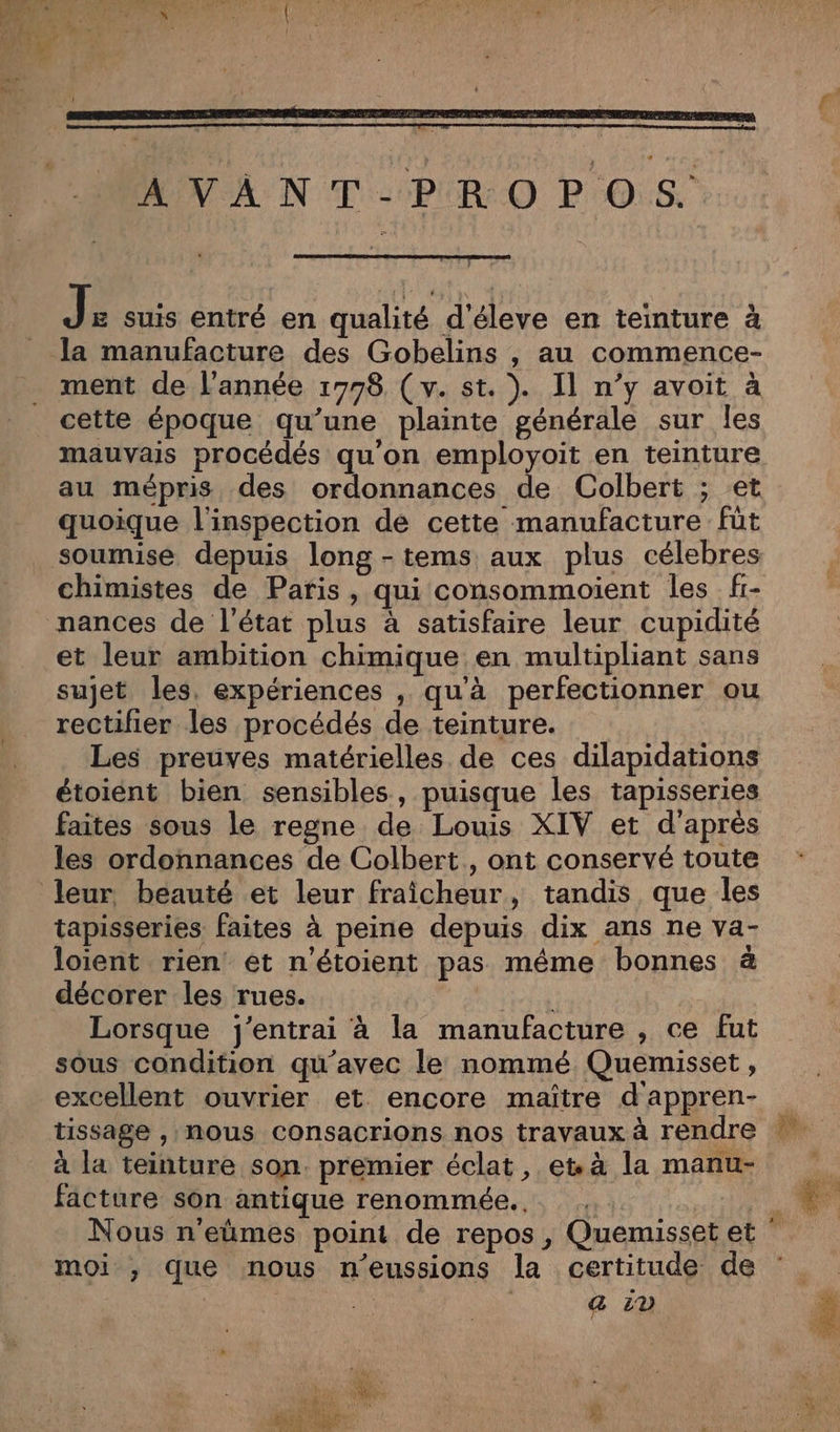 AVANT-PROPOS. J £ suis entré en qualité d'éleve en teinture à la manufacture des Gobelins , au commence- ment de l'année 1778, ( v. st. ). Il n’y avoit à cette époque qu’une plainte générale sur les mauvais procédés qu'on employoit en teinture au mépris des ordonnances de Colbert ; et quoique l'inspection de cette manufacture fût soumise depuis long -tems aux plus célebres chimistes de Paris, qui consommoient les f- et leur ambition chimique en multipliant sans sujet les, expériences , qu'à perfectionner ou rectifier les procédés de teinture. Les preuves matérielles de ces dilapidations étoiént bien sensibles, puisque les tapisseries faites sous le regne de Lous XIV et d'après les ordonnances de Colbert, ont conservé toute leur beauté et leur fraicheur, tandis que les tapisseries faites à peine depuis dix ans ne va- loient rien et n'étoient pas même bonnes à décorer les rues. Lorsque j'entrai à la manufacture , ce fut sous condition qu'avec le nommé Quemisset , excellent ouvrier et encore maïître d'appren- tissage , nous consacrions nos travaux à rendre à la teinture son. premier éclat, et à la manu- facture son antique renommée... moi ,; que nous n'eussions la certitude de