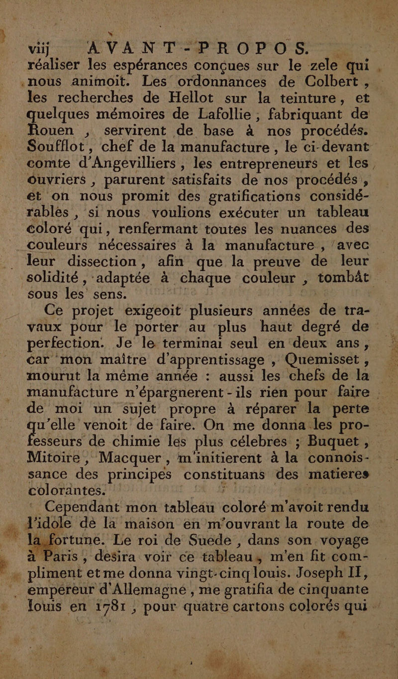 à LT - vii] AV ANT PR OPOS 2 réaliser Îles espérances conçues sur le zele qui, .noùus animoit. Les ordonnances de Colbert , : les recherches de Hellot sur la teinture, et uelques mémoires de Lafollie , fabriquant de Rouen , servirent de base à nos procédés. Soufflot, chef de la manufacture , le ci-devant comte d’Angevilliers , les entrepreneurs et les, Ouvriers , parurent satisfaits de nos procédés, et on nous promit des gratifications considé- rables , si nous voulions exécuter un tableau coloré qui, renfermant toutes les nuances des couleurs nécessaires à la manufacture , /avec . Jeur dissection, afin que la preuve de leur solidité , adaptée à chaque couleur , tombät _ sous les sens. | V + 00 | Ce projet exigeoit plusieurs années de tra- vaux pour le porter au ‘plus haut degré de perfection. Je le terminai seul en deux ans, car mon maître d'apprentissage , Quemisset , mourut la même année : aussi les chefs de la manufacture n’épargnerent - ils rien pour faire de moi un sujet propre à réparer la perte … u’elle venoit de faire. On me donna.les pro- esseurs de chimie les plus célebres ; Buquet , Mitoire , Macquer , minitierent à la connois- sance des principes constituans des matières colorantes. | | | MITA Cependant mon tableau coloré m'avoitrendu + d'idole de la maison en m'ouvrant la route de la. fortune. Le roi de Suede , dans son voyage ; à Paris, desira voir ce tableau, m'en fit com- + pliment etme donna vingt: cinq louis. Joseph IT, empereur d'Allemagne , me gratifia de cinquante louis en 1781, pour quatre cartons colorés qui # I
