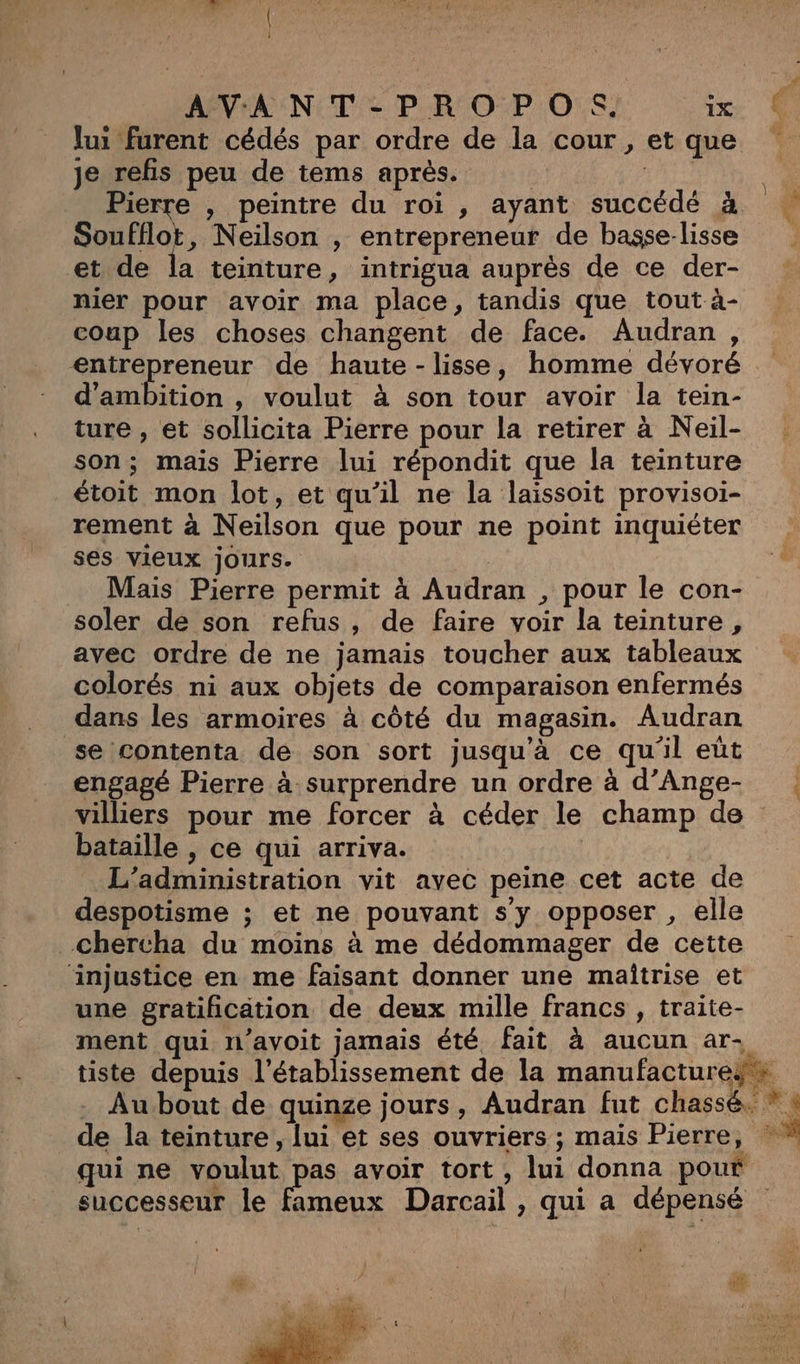 | Î lui furent cédés par ordre de la cour, et que je refis peu de tems après. | | Pierre , peintre du roi , ayant succédé à Soufflot, Neilson , entrepreneur de basse-lisse et de la teinture , intrigua auprès de ce der- nier pour avoir ma place, tandis que tout à- coup les choses changent de face. Audran, entrepreneur de haute - lisse, homme dévoré d'ambition , voulut à son tour avoir la tein- ture , et sollicita Pierre pour la retirer à Neil- son; mais Pierre lui répondit que la teinture étoit mon lot, et qu'il ne la laissoit provisoi- rement à Neilson que pour ne point inquiéter ses vieux jours. | Mais Pierre permit à Audran , pour le con- soler de son refus, de faire voir la teinture, avec ordre de ne jamais toucher aux tableaux colorés ni aux objets de comparaison enfermés dans les armoires à côté du magasin. Audran se contenta de son sort jusqu’à ce qu'il eût engagé Pierre à surprendre un ordre à d’Ange- bataille , ce qui arriva. | L'administration vit avec peine cet acte de despotisme ; et ne pouvant s'y opposer , elle chercha du moins à me dédommager de cette injustice en me faisant donner une maîtrise et une gratification de deux mille francs , traite- tiste depuis l'établissement de la manufacture. successeur le fameux Darcail , qui a dépensé | Us NA “ % _ b ge, L x L N FU COR Lu Me
